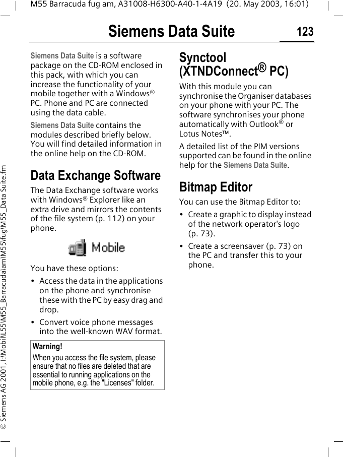 Siemens Data Suite 123M55 Barracuda fug am, A31008-H6300-A40-1-4A19  (20. May 2003, 16:01)&copy; Siemens AG 2001, I:\Mobil\L55\M55_Barracuda\am\M55\fug\M55_Data Suite.fmSiemens Data SuiteSiemens Data Suite is a software package on the CD-ROM enclosed in this pack, with which you can increase the functionality of your mobile together with a Windows&reg; PC. Phone and PC are connected using the data cable.Siemens Data Suite contains the modules described briefly below. You will find detailed information in the online help on the CD-ROM.Data Exchange SoftwareThe Data Exchange software works with Windows&reg; Explorer like an extra drive and mirrors the contents of the file system (p. 112) on your phone. You have these options:&bull; Access the data in the applications on the phone and synchronise these with the PC by easy drag and drop.&bull; Convert voice phone messages into the well-known WAV format. Synctool (XTNDConnect&reg; PC)With this module you can synchronise the Organiser databases on your phone with your PC. The software synchronises your phone automatically with Outlook&reg; or Lotus Notes&trade;.A detailed list of the PIM versions supported can be found in the online help for the Siemens Data Suite.Bitmap EditorYou can use the Bitmap Editor to:&bull; Create a graphic to display instead of the network operator's logo (p. 73). &bull; Create a screensaver (p. 73) on the PC and transfer this to your phone. Warning!When you access the file system, please ensure that no files are deleted that are essential to running applications on the mobile phone, e.g. the "Licenses" folder.