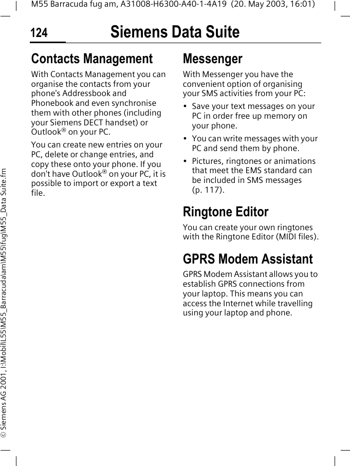 Siemens Data Suite124M55 Barracuda fug am, A31008-H6300-A40-1-4A19  (20. May 2003, 16:01)&copy; Siemens AG 2001, I:\Mobil\L55\M55_Barracuda\am\M55\fug\M55_Data Suite.fmContacts ManagementWith Contacts Management you can organise the contacts from your phone's Addressbook and Phonebook and even synchronise them with other phones (including your Siemens DECT handset) or Outlook&reg; on your PC.You can create new entries on your PC, delete or change entries, and copy these onto your phone. If you don't have Outlook&reg; on your PC, it is possible to import or export a text file.MessengerWith Messenger you have the convenient option of organising your SMS activities from your PC: &bull; Save your text messages on your PC in order free up memory on your phone.&bull; You can write messages with your PC and send them by phone.&bull; Pictures, ringtones or animations that meet the EMS standard can be included in SMS messages (p. 117). Ringtone EditorYou can create your own ringtones with the Ringtone Editor (MIDI files).GPRS Modem AssistantGPRS Modem Assistant allows you to establish GPRS connections from your laptop. This means you can access the Internet while travelling using your laptop and phone. 