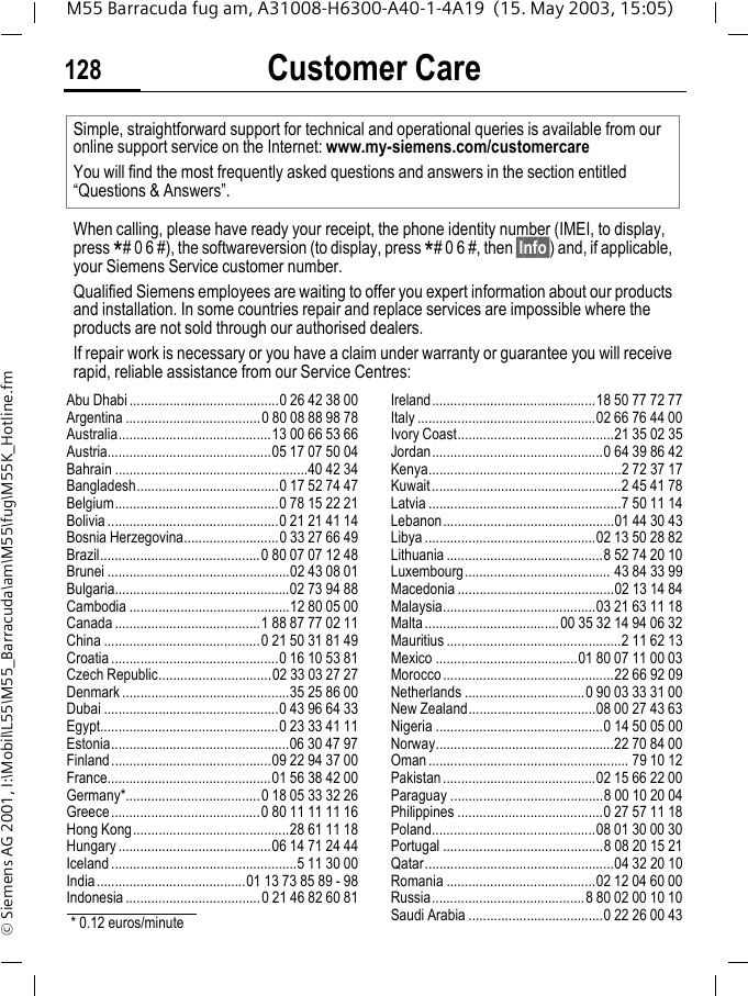 Customer Care128M55 Barracuda fug am, A31008-H6300-A40-1-4A19  (15. May 2003, 15:05)&copy; Siemens AG 2001, I:\Mobil\L55\M55_Barracuda\am\M55\fug\M55K_Hotline.fmCustomer CareAbu Dhabi .........................................0 26 42 38 00Argentina .....................................0 80 08 88 98 78Australia..........................................13 00 66 53 66Austria.............................................05 17 07 50 04Bahrain .....................................................40 42 34Bangladesh.......................................0 17 52 74 47Belgium.............................................0 78 15 22 21Bolivia ...............................................0 21 21 41 14Bosnia Herzegovina..........................0 33 27 66 49Brazil............................................0 80 07 07 12 48Brunei ..................................................02 43 08 01Bulgaria................................................02 73 94 88Cambodia ............................................12 80 05 00Canada ........................................1 88 87 77 02 11China ...........................................0 21 50 31 81 49Croatia ..............................................0 16 10 53 81Czech Republic...............................02 33 03 27 27Denmark ..............................................35 25 86 00Dubai ................................................0 43 96 64 33Egypt.................................................0 23 33 41 11Estonia.................................................06 30 47 97Finland............................................09 22 94 37 00France.............................................01 56 38 42 00Germany*.....................................0 18 05 33 32 26Greece.........................................0 80 11 11 11 16Hong Kong...........................................28 61 11 18Hungary ..........................................06 14 71 24 44Iceland ...................................................5 11 30 00India.........................................01 13 73 85 89 - 98Indonesia .....................................0 21 46 82 60 81Ireland.............................................18 50 77 72 77Italy .................................................02 66 76 44 00Ivory Coast...........................................21 35 02 35Jordan...............................................0 64 39 86 42Kenya.....................................................2 72 37 17Kuwait....................................................2 45 41 78Latvia .....................................................7 50 11 14Lebanon...............................................01 44 30 43Libya ...............................................02 13 50 28 82Lithuania ...........................................8 52 74 20 10Luxembourg........................................ 43 84 33 99Macedonia ...........................................02 13 14 84Malaysia..........................................03 21 63 11 18Malta.....................................00 35 32 14 94 06 32Mauritius ................................................2 11 62 13Mexico .......................................01 80 07 11 00 03Morocco...............................................22 66 92 09Netherlands .................................0 90 03 33 31 00New Zealand...................................08 00 27 43 63Nigeria ..............................................0 14 50 05 00Norway.................................................22 70 84 00Oman....................................................... 79 10 12Pakistan..........................................02 15 66 22 00Paraguay ..........................................8 00 10 20 04Philippines ........................................0 27 57 11 18Poland.............................................08 01 30 00 30Portugal ............................................8 08 20 15 21Qatar....................................................04 32 20 10Romania .........................................02 12 04 60 00Russia..........................................8 80 02 00 10 10Saudi Arabia .....................................0 22 26 00 43Simple, straightforward support for technical and operational queries is available from our online support service on the Internet: www.my-siemens.com/customercareYou will find the most frequently asked questions and answers in the section entitled &ldquo;Questions &amp; Answers&rdquo;.When calling, please have ready your receipt, the phone identity number (IMEI, to display, press *# 0 6 #), the softwareversion (to display, press *# 0 6 #, then &sect;Info&sect;) and, if applicable, your Siemens Service customer number.Qualified Siemens employees are waiting to offer you expert information about our products and installation. In some countries repair and replace services are impossible where the products are not sold through our authorised dealers.If repair work is necessary or you have a claim under warranty or guarantee you will receive rapid, reliable assistance from our Service Centres:* 0.12 euros/minute