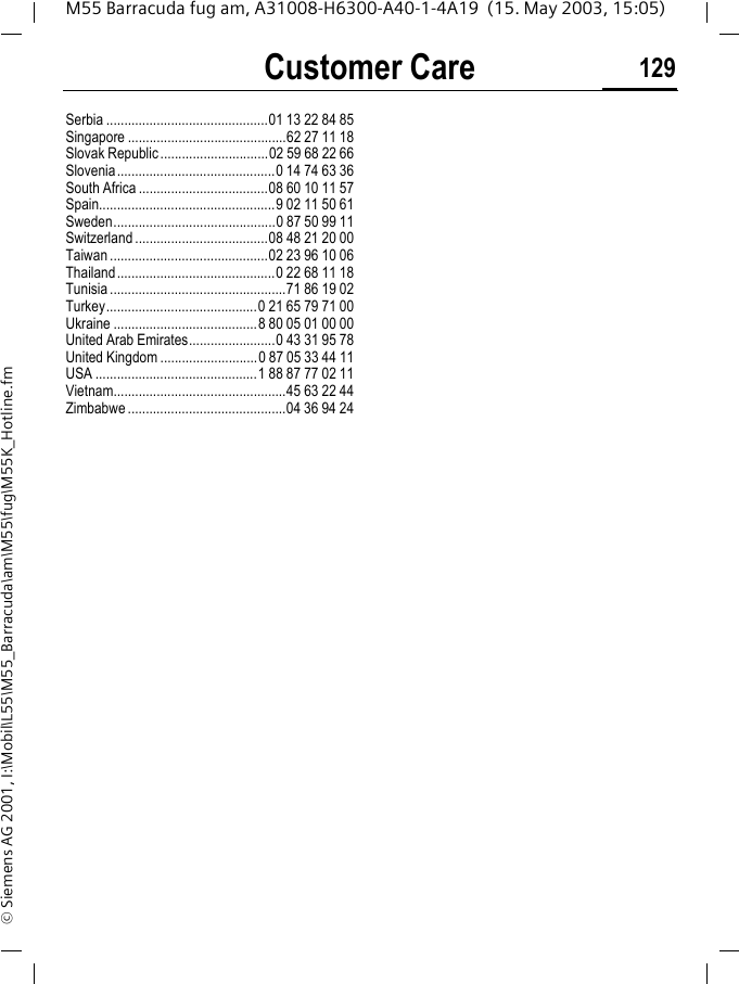 Customer Care 129M55 Barracuda fug am, A31008-H6300-A40-1-4A19  (15. May 2003, 15:05)&copy; Siemens AG 2001, I:\Mobil\L55\M55_Barracuda\am\M55\fug\M55K_Hotline.fmSerbia .............................................01 13 22 84 85Singapore ............................................62 27 11 18Slovak Republic ..............................02 59 68 22 66Slovenia............................................0 14 74 63 36South Africa ....................................08 60 10 11 57Spain.................................................9 02 11 50 61Sweden.............................................0 87 50 99 11Switzerland .....................................08 48 21 20 00Taiwan ............................................02 23 96 10 06Thailand............................................0 22 68 11 18Tunisia .................................................71 86 19 02Turkey..........................................0 21 65 79 71 00Ukraine ........................................8 80 05 01 00 00United Arab Emirates........................0 43 31 95 78United Kingdom ...........................0 87 05 33 44 11USA .............................................1 88 87 77 02 11Vietnam................................................45 63 22 44Zimbabwe ............................................04 36 94 24