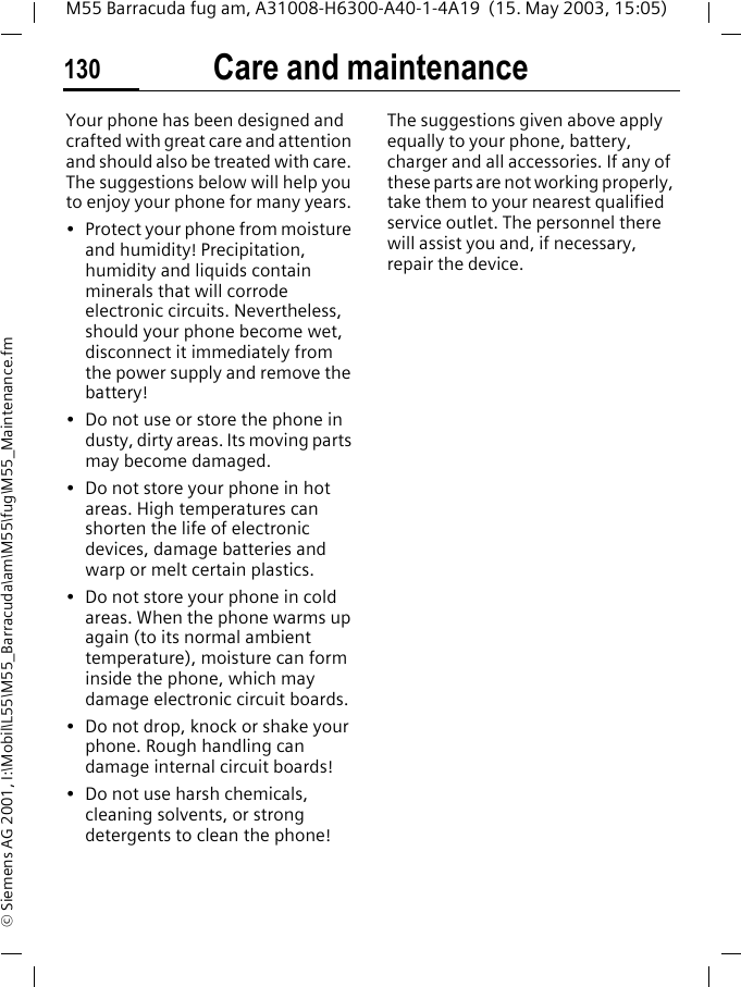 Care and maintenance130M55 Barracuda fug am, A31008-H6300-A40-1-4A19  (15. May 2003, 15:05)&copy; Siemens AG 2001, I:\Mobil\L55\M55_Barracuda\am\M55\fug\M55_Maintenance.fmCare and maintenanceYour phone has been designed and crafted with great care and attention and should also be treated with care. The suggestions below will help you to enjoy your phone for many years.&bull; Protect your phone from moisture and humidity! Precipitation, humidity and liquids contain minerals that will corrode electronic circuits. Nevertheless, should your phone become wet, disconnect it immediately from the power supply and remove the battery!&bull; Do not use or store the phone in dusty, dirty areas. Its moving parts may become damaged.&bull; Do not store your phone in hot areas. High temperatures can shorten the life of electronic devices, damage batteries and warp or melt certain plastics. &bull; Do not store your phone in cold areas. When the phone warms up again (to its normal ambient temperature), moisture can form inside the phone, which may damage electronic circuit boards. &bull; Do not drop, knock or shake your phone. Rough handling can damage internal circuit boards!&bull; Do not use harsh chemicals, cleaning solvents, or strong detergents to clean the phone!The suggestions given above apply equally to your phone, battery, charger and all accessories. If any of these parts are not working properly, take them to your nearest qualified service outlet. The personnel there will assist you and, if necessary, repair the device.