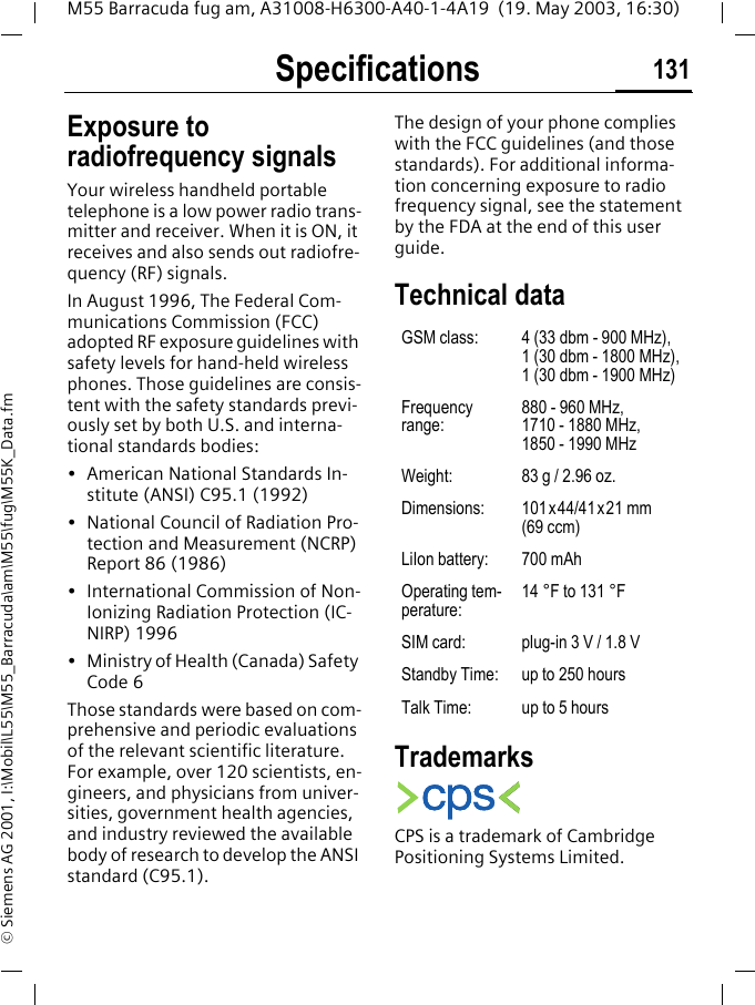 Specifications 131M55 Barracuda fug am, A31008-H6300-A40-1-4A19  (19. May 2003, 16:30)&copy; Siemens AG 2001, I:\Mobil\L55\M55_Barracuda\am\M55\fug\M55K_Data.fmSpecifica-tions Exposure to radiofrequency signalsYour wireless handheld portable telephone is a low power radio trans-mitter and receiver. When it is ON, it receives and also sends out radiofre-quency (RF) signals.In August 1996, The Federal Com-munications Commission (FCC) adopted RF exposure guidelines with safety levels for hand-held wireless phones. Those guidelines are consis-tent with the safety standards previ-ously set by both U.S. and interna-tional standards bodies:&bull; American National Standards In-stitute (ANSI) C95.1 (1992)&bull; National Council of Radiation Pro-tection and Measurement (NCRP) Report 86 (1986)&bull; International Commission of Non-Ionizing Radiation Protection (IC-NIRP) 1996&bull; Ministry of Health (Canada) Safety Code 6Those standards were based on com-prehensive and periodic evaluations of the relevant scientific literature. For example, over 120 scientists, en-gineers, and physicians from univer-sities, government health agencies, and industry reviewed the available body of research to develop the ANSI standard (C95.1).The design of your phone complies with the FCC guidelines (and those standards). For additional informa-tion concerning exposure to radio frequency signal, see the statement by the FDA at the end of this user guide.Technical data TrademarksCPS is a trademark of Cambridge Positioning Systems Limited.GSM class: 4 (33 dbm - 900 MHz), 1 (30 dbm - 1800 MHz), 1 (30 dbm - 1900 MHz)Frequency range:880 - 960 MHz, 1710 - 1880 MHz, 1850 - 1990 MHzWeight: 83 g / 2.96 oz.Dimensions: 101x44/41x21 mm (69 ccm)LiIon battery:  700 mAhOperating tem-perature: 14 &deg;F to 131 &deg;FSIM card:  plug-in 3 V / 1.8 VStandby Time:  up to 250 hoursTalk Time:  up to 5 hours