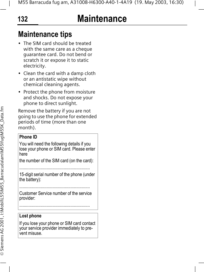 Maintenance132M55 Barracuda fug am, A31008-H6300-A40-1-4A19  (19. May 2003, 16:30)&copy; Siemens AG 2001, I:\Mobil\L55\M55_Barracuda\am\M55\fug\M55K_Data.fmMaintenance Maintenance tips&bull; The SIM card should be treated with the same care as a cheque guarantee card. Do not bend or scratch it or expose it to static electricity.&bull; Clean the card with a damp cloth or an antistatic wipe without chemical cleaning agents.&bull; Protect the phone from moisture and shocks. Do not expose your phone to direct sunlight.Remove the battery if you are not going to use the phone for extended periods of time (more than one month). Phone IDYou will need the following details if you lose your phone or SIM card. Please enter here the number of the SIM card (on the card):..............................................................15-digit serial number of the phone (under the battery):..............................................................Customer Service number of the service provider:..............................................................Lost phoneIf you lose your phone or SIM card contact your service provider immediately to pre-vent misuse.