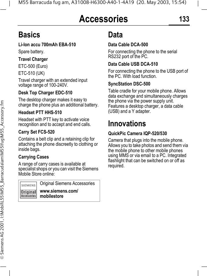 Accessories 133M55 Barracuda fug am, A31008-H6300-A40-1-4A19  (20. May 2003, 15:54)&copy; Siemens AG 2001, I:\Mobil\L55\M55_Barracuda\am\M55\fug\M55_Accessory.fmAccessories BasicsLi-Ion accu 700mAh EBA-510Spare battery.Travel ChargerETC-500 (Euro) ETC-510 (UK)Travel charger with an extended input voltage range of 100-240V.Desk Top Charger EDC-510The desktop charger makes it easy to charge the phone plus an additional battery.Headset PTT HHS-510Headset with PTT key to activate voice recognition and to accept and end calls.Carry Set FCS-520Contains a belt clip and a retaining clip for attaching the phone discreetly to clothing or inside bags.Carrying CasesA range of carry cases is available at specialist shops or you can visit the Siemens Mobile Store online:DataData Cable DCA-500For connecting the phone to the serial RS232 port of the PC.Data Cable USB DCA-510For connecting the phone to the USB port of the PC. With load function.SyncStation DSC-500Table cradle for your mobile phone. Allows data exchange and simultaneously charges the phone via the power supply unit. Features a desktop charger, a data cable (USB) and a Y adapter. InnovationsQuickPic Camera IQP-520/530Camera that plugs into the mobile phone. Allows you to take photos and send them via the mobile phone to other mobile phones using MMS or via email to a PC. Integrated flashlight that can be switched on or off as required.Original Siemens Accessorieswww.siemens.com/mobilestore