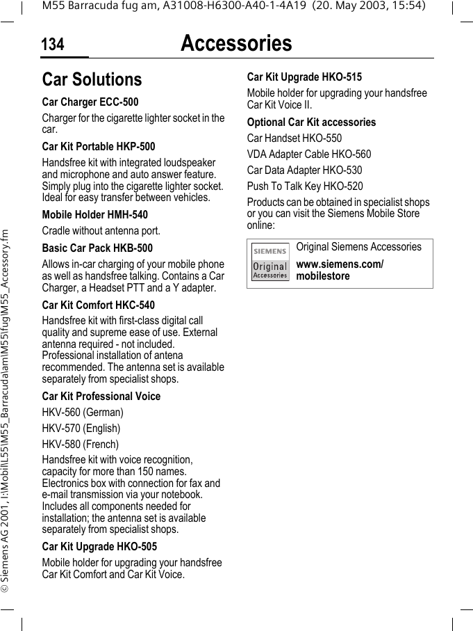 Accessories134M55 Barracuda fug am, A31008-H6300-A40-1-4A19  (20. May 2003, 15:54)&copy; Siemens AG 2001, I:\Mobil\L55\M55_Barracuda\am\M55\fug\M55_Accessory.fmCar Solutions Car Charger ECC-500Charger for the cigarette lighter socket in the car.Car Kit Portable HKP-500Handsfree kit with integrated loudspeaker and microphone and auto answer feature. Simply plug into the cigarette lighter socket. Ideal for easy transfer between vehicles.Mobile Holder HMH-540Cradle without antenna port.Basic Car Pack HKB-500Allows in-car charging of your mobile phone as well as handsfree talking. Contains a Car Charger, a Headset PTT and a Y adapter.Car Kit Comfort HKC-540Handsfree kit with first-class digital call quality and supreme ease of use. External antenna required - not included. Professional installation of antena recommended. The antenna set is available separately from specialist shops.Car Kit Professional VoiceHKV-560 (German)HKV-570 (English)HKV-580 (French) Handsfree kit with voice recognition, capacity for more than 150 names. Electronics box with connection for fax and e-mail transmission via your notebook. Includes all components needed for installation; the antenna set is available separately from specialist shops.Car Kit Upgrade HKO-505Mobile holder for upgrading your handsfree Car Kit Comfort and Car Kit Voice.Car Kit Upgrade HKO-515Mobile holder for upgrading your handsfree Car Kit Voice II.Optional Car Kit accessoriesCar Handset HKO-550VDA Adapter Cable HKO-560Car Data Adapter HKO-530Push To Talk Key HKO-520Products can be obtained in specialist shops or you can visit the Siemens Mobile Store online: Original Siemens Accessorieswww.siemens.com/mobilestore