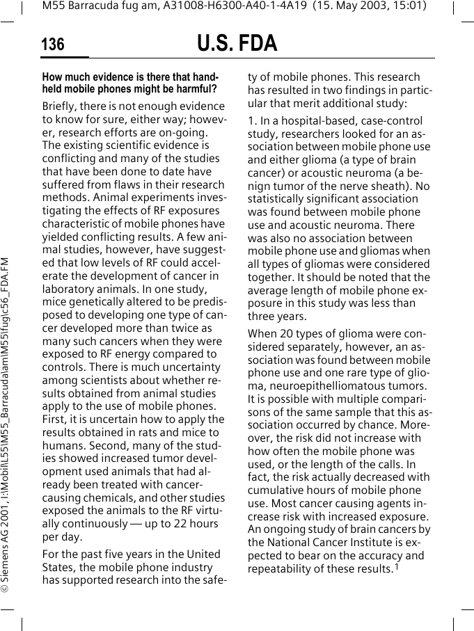 U.S. FDA136M55 Barracuda fug am, A31008-H6300-A40-1-4A19  (15. May 2003, 15:01)&copy; Siemens AG 2001, I:\Mobil\L55\M55_Barracuda\am\M55\fug\c56_FDA.FMHow much evidence is there that hand-held mobile phones might be harmful?Briefly, there is not enough evidence to know for sure, either way; howev-er, research efforts are on-going. The existing scientific evidence is conflicting and many of the studies that have been done to date have suffered from flaws in their research methods. Animal experiments inves-tigating the effects of RF exposures characteristic of mobile phones have yielded conflicting results. A few ani-mal studies, however, have suggest-ed that low levels of RF could accel-erate the development of cancer in laboratory animals. In one study, mice genetically altered to be predis-posed to developing one type of can-cer developed more than twice as many such cancers when they were exposed to RF energy compared to controls. There is much uncertainty among scientists about whether re-sults obtained from animal studies apply to the use of mobile phones. First, it is uncertain how to apply the results obtained in rats and mice to humans. Second, many of the stud-ies showed increased tumor devel-opment used animals that had al-ready been treated with cancer-causing chemicals, and other studies exposed the animals to the RF virtu-ally continuously &mdash; up to 22 hours per day.For the past five years in the United States, the mobile phone industry has supported research into the safe-ty of mobile phones. This research has resulted in two findings in partic-ular that merit additional study:1. In a hospital-based, case-control study, researchers looked for an as-sociation between mobile phone use and either glioma (a type of brain cancer) or acoustic neuroma (a be-nign tumor of the nerve sheath). No statistically significant association was found between mobile phone use and acoustic neuroma. There was also no association between mobile phone use and gliomas when all types of gliomas were considered together. It should be noted that the average length of mobile phone ex-posure in this study was less than three years.When 20 types of glioma were con-sidered separately, however, an as-sociation was found between mobile phone use and one rare type of glio-ma, neuroepithelliomatous tumors. It is possible with multiple compari-sons of the same sample that this as-sociation occurred by chance. More-over, the risk did not increase with how often the mobile phone was used, or the length of the calls. In fact, the risk actually decreased with cumulative hours of mobile phone use. Most cancer causing agents in-crease risk with increased exposure. An ongoing study of brain cancers by the National Cancer Institute is ex-pected to bear on the accuracy and repeatability of these results.1