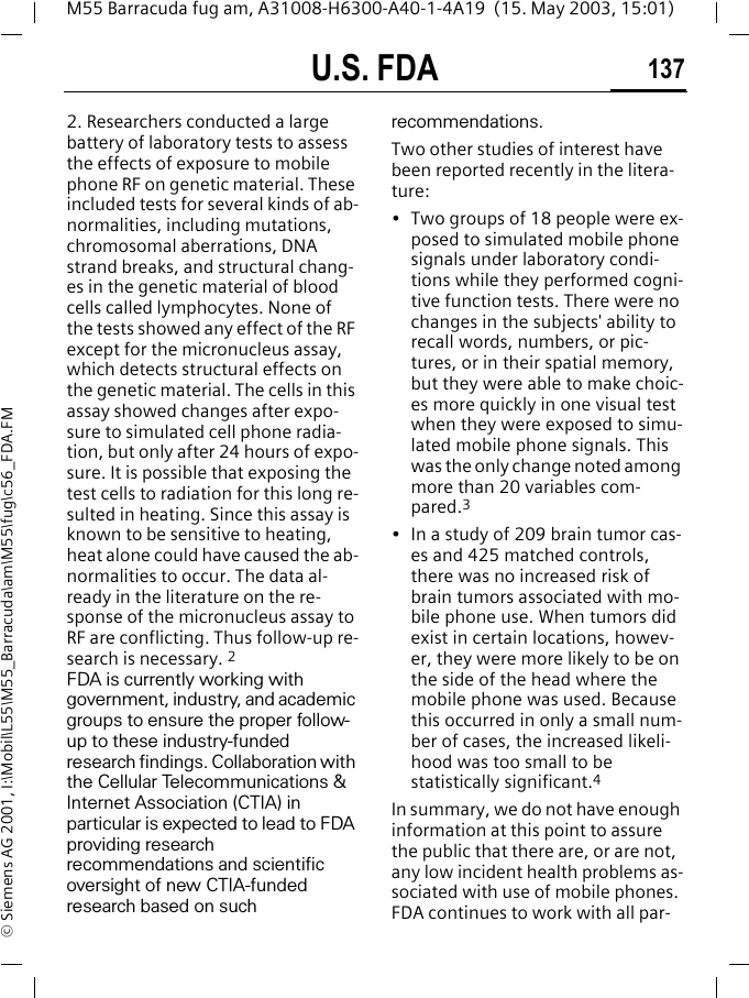 U.S. FDA 137M55 Barracuda fug am, A31008-H6300-A40-1-4A19  (15. May 2003, 15:01)&copy; Siemens AG 2001, I:\Mobil\L55\M55_Barracuda\am\M55\fug\c56_FDA.FM2. Researchers conducted a large battery of laboratory tests to assess the effects of exposure to mobile phone RF on genetic material. These included tests for several kinds of ab-normalities, including mutations, chromosomal aberrations, DNA strand breaks, and structural chang-es in the genetic material of blood cells called lymphocytes. None of the tests showed any effect of the RF except for the micronucleus assay, which detects structural effects on the genetic material. The cells in this assay showed changes after expo-sure to simulated cell phone radia-tion, but only after 24 hours of expo-sure. It is possible that exposing the test cells to radiation for this long re-sulted in heating. Since this assay is known to be sensitive to heating, heat alone could have caused the ab-normalities to occur. The data al-ready in the literature on the re-sponse of the micronucleus assay to RF are conflicting. Thus follow-up re-search is necessary. 2FDA is currently working with government, industry, and academic groups to ensure the proper follow-up to these industry-funded research findings. Collaboration with the Cellular Telecommunications &amp; Internet Association (CTIA) in particular is expected to lead to FDA providing research recommendations and scientific oversight of new CTIA-funded research based on such recommendations.Two other studies of interest have been reported recently in the litera-ture:&bull; Two groups of 18 people were ex-posed to simulated mobile phone signals under laboratory condi-tions while they performed cogni-tive function tests. There were no changes in the subjects' ability to recall words, numbers, or pic-tures, or in their spatial memory, but they were able to make choic-es more quickly in one visual test when they were exposed to simu-lated mobile phone signals. This was the only change noted among more than 20 variables com-pared.3&bull; In a study of 209 brain tumor cas-es and 425 matched controls, there was no increased risk of brain tumors associated with mo-bile phone use. When tumors did exist in certain locations, howev-er, they were more likely to be on the side of the head where the mobile phone was used. Because this occurred in only a small num-ber of cases, the increased likeli-hood was too small to be statistically significant.4In summary, we do not have enough information at this point to assure the public that there are, or are not, any low incident health problems as-sociated with use of mobile phones. FDA continues to work with all par-