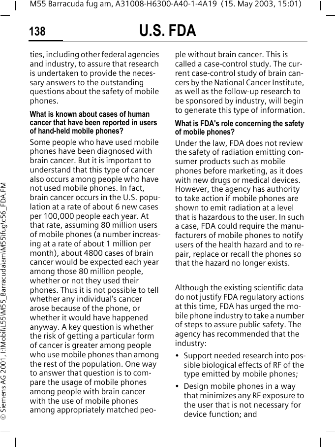 U.S. FDA138M55 Barracuda fug am, A31008-H6300-A40-1-4A19  (15. May 2003, 15:01)&copy; Siemens AG 2001, I:\Mobil\L55\M55_Barracuda\am\M55\fug\c56_FDA.FMties, including other federal agencies and industry, to assure that research is undertaken to provide the neces-sary answers to the outstanding questions about the safety of mobile phones.What is known about cases of human cancer that have been reported in users of hand-held mobile phones?Some people who have used mobile phones have been diagnosed with brain cancer. But it is important to understand that this type of cancer also occurs among people who have not used mobile phones. In fact, brain cancer occurs in the U.S. popu-lation at a rate of about 6 new cases per 100,000 people each year. At that rate, assuming 80 million users of mobile phones (a number increas-ing at a rate of about 1 million per month), about 4800 cases of brain cancer would be expected each year among those 80 million people, whether or not they used their phones. Thus it is not possible to tell whether any individual's cancer arose because of the phone, or whether it would have happened anyway. A key question is whether the risk of getting a particular form of cancer is greater among people who use mobile phones than among the rest of the population. One way to answer that question is to com-pare the usage of mobile phones among people with brain cancer with the use of mobile phones among appropriately matched peo-ple without brain cancer. This is called a case-control study. The cur-rent case-control study of brain can-cers by the National Cancer Institute, as well as the follow-up research to be sponsored by industry, will begin to generate this type of information.What is FDA's role concerning the safety of mobile phones?Under the law, FDA does not review the safety of radiation emitting con-sumer products such as mobile phones before marketing, as it does with new drugs or medical devices. However, the agency has authority to take action if mobile phones are shown to emit radiation at a level that is hazardous to the user. In such a case, FDA could require the manu-facturers of mobile phones to notify users of the health hazard and to re-pair, replace or recall the phones so that the hazard no longer exists. Although the existing scientific data do not justify FDA regulatory actions at this time, FDA has urged the mo-bile phone industry to take a number of steps to assure public safety. The agency has recommended that the industry:&bull; Support needed research into pos-sible biological effects of RF of the type emitted by mobile phones;&bull; Design mobile phones in a way that minimizes any RF exposure to the user that is not necessary for device function; and