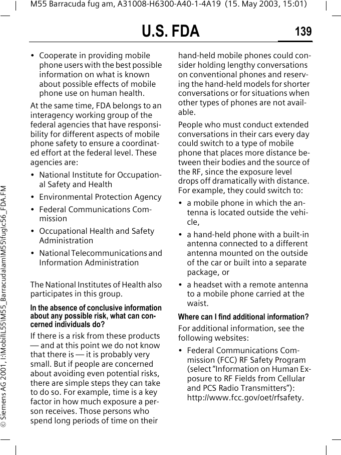 U.S. FDA 139M55 Barracuda fug am, A31008-H6300-A40-1-4A19  (15. May 2003, 15:01)&copy; Siemens AG 2001, I:\Mobil\L55\M55_Barracuda\am\M55\fug\c56_FDA.FM&bull; Cooperate in providing mobile phone users with the best possible information on what is known about possible effects of mobile phone use on human health.At the same time, FDA belongs to an interagency working group of the federal agencies that have responsi-bility for different aspects of mobile phone safety to ensure a coordinat-ed effort at the federal level. These agencies are:&bull; National Institute for Occupation-al Safety and Health&bull; Environmental Protection Agency&bull; Federal Communications Com-mission&bull; Occupational Health and Safety Administration&bull; National Telecommunications and Information AdministrationThe National Institutes of Health also participates in this group.In the absence of conclusive information about any possible risk, what can con-cerned individuals do?If there is a risk from these products &mdash; and at this point we do not know that there is &mdash; it is probably very small. But if people are concerned about avoiding even potential risks, there are simple steps they can take to do so. For example, time is a key factor in how much exposure a per-son receives. Those persons who spend long periods of time on their hand-held mobile phones could con-sider holding lengthy conversations on conventional phones and reserv-ing the hand-held models for shorter conversations or for situations when other types of phones are not avail-able.People who must conduct extended conversations in their cars every day could switch to a type of mobile phone that places more distance be-tween their bodies and the source of the RF, since the exposure level drops off dramatically with distance. For example, they could switch to:&bull; a mobile phone in which the an-tenna is located outside the vehi-cle,&bull; a hand-held phone with a built-in antenna connected to a different antenna mounted on the outside of the car or built into a separate package, or&bull; a headset with a remote antenna to a mobile phone carried at the waist.Where can I find additional information?For additional information, see the following websites:&bull; Federal Communications Com-mission (FCC) RF Safety Program (select &ldquo;Information on Human Ex-posure to RF Fields from Cellular and PCS Radio Transmitters&rdquo;): http://www.fcc.gov/oet/rfsafety.