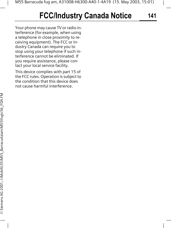 FCC/Industry Canada Notice 141M55 Barracuda fug am, A31008-H6300-A40-1-4A19  (15. May 2003, 15:01)&copy; Siemens AG 2001, I:\Mobil\L55\M55_Barracuda\am\M55\fug\c56_FDA.FMFCC/Industry Canada NoticeYour phone may cause TV or radio in-terference (for example, when using a telephone in close proximity to re-ceiving equipment). The FCC or In-dustry Canada can require you to stop using your telephone if such in-terference cannot be eliminated. If you require assistance, please con-tact your local service facility.This device complies with part 15 of the FCC rules. Operation is subject to the condition that this device does not cause harmful interference.