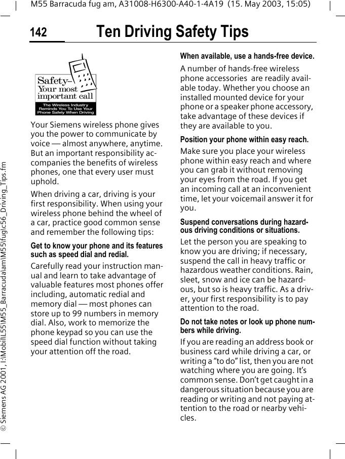 Ten Driving Safety Tips142M55 Barracuda fug am, A31008-H6300-A40-1-4A19  (15. May 2003, 15:05)&copy; Siemens AG 2001, I:\Mobil\L55\M55_Barracuda\am\M55\fug\c56_Driving_Tips.fmTen Driving Safety TipsYour Siemens wireless phone gives you the power to communicate by voice &mdash; almost anywhere, anytime. But an important responsibility ac-companies the benefits of wireless phones, one that every user must uphold.When driving a car, driving is your first responsibility. When using your wireless phone behind the wheel of a car, practice good common sense and remember the following tips:Get to know your phone and its features such as speed dial and redial.Carefully read your instruction man-ual and learn to take advantage of valuable features most phones offer including, automatic redial and memory dial &mdash; most phones can store up to 99 numbers in memory dial. Also, work to memorize the phone keypad so you can use the speed dial function without taking your attention off the road.When available, use a hands-free device.A number of hands-free wireless phone accessories  are readily avail-able today. Whether you choose an installed mounted device for your phone or a speaker phone accessory, take advantage of these devices if they are available to you.Position your phone within easy reach.Make sure you place your wireless phone within easy reach and where you can grab it without removing your eyes from the road. If you get an incoming call at an inconvenient time, let your voicemail answer it for you.Suspend conversations during hazard-ous driving conditions or situations.Let the person you are speaking to know you are driving; if necessary, suspend the call in heavy traffic or hazardous weather conditions. Rain, sleet, snow and ice can be hazard-ous, but so is heavy traffic. As a driv-er, your first responsibility is to pay attention to the road.Do not take notes or look up phone num-bers while driving.If you are reading an address book or business card while driving a car, or writing a &ldquo;to do&rdquo; list, then you are not watching where you are going. It&rsquo;s common sense. Don&rsquo;t get caught in a dangerous situation because you are reading or writing and not paying at-tention to the road or nearby vehi-cles.