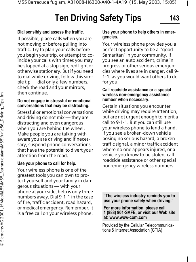Ten Driving Safety Tips 143M55 Barracuda fug am, A31008-H6300-A40-1-4A19  (15. May 2003, 15:05)&copy; Siemens AG 2001, I:\Mobil\L55\M55_Barracuda\am\M55\fug\c56_Driving_Tips.fmDial sensibly and assess the traffic.If possible, place calls when you are not moving or before pulling into traffic. Try to plan your calls before you begin your trip, or attempt to co-incide your calls with times you may be stopped at a stop sign, red light or otherwise stationary. But if you need to dial while driving, follow this sim-ple tip &mdash; dial only a few numbers, check the road and your mirrors, then continue.Do not engage in stressful or emotional conversations that may be distracting.Stressful or emotional conversations and driving do not mix &mdash; they are distracting and even dangerous when you are behind the wheel. Make people you are talking with aware you are driving and if neces-sary, suspend phone conversations that have the potential to divert your attention from the road.Use your phone to call for help.Your wireless phone is one of the greatest tools you can own to pro-tect yourself and your family in dan-gerous situations &mdash; with your phone at your side, help is only three numbers away. Dial 9-1-1 in the case of fire, traffic accident, road hazard, or medical emergency. Remember, it is a free call on your wireless phone.Use your phone to help others in emer-gencies.Your wireless phone provides you a perfect opportunity to be a  &ldquo;good Samaritan&rdquo; in your community. If you see an auto accident, crime in progress or other serious emergen-cies where lives are in danger, call 9-1-1, as you would want others to do for you.Call roadside assistance or a special wireless non-emergency assistance number when necessary.Certain situations you encounter while driving may require attention, but are not urgent enough to merit a call to 9-1-1. But you can still use your wireless phone to lend a hand. If you see a broken-down vehicle posing no serious hazard, a broken traffic signal, a minor traffic accident where no one appears injured, or a vehicle you know to be stolen, call roadside assistance or other special non-emergency wireless numbers.Provided by the Cellular Telecommunica-tions &amp; Internet Association (CTIA)&ldquo;The wireless industry reminds you to use your phone safely when driving.&rdquo;For more information, please call 1 (888) 901-SAFE, or visit our Web site at: www.wow-com.com