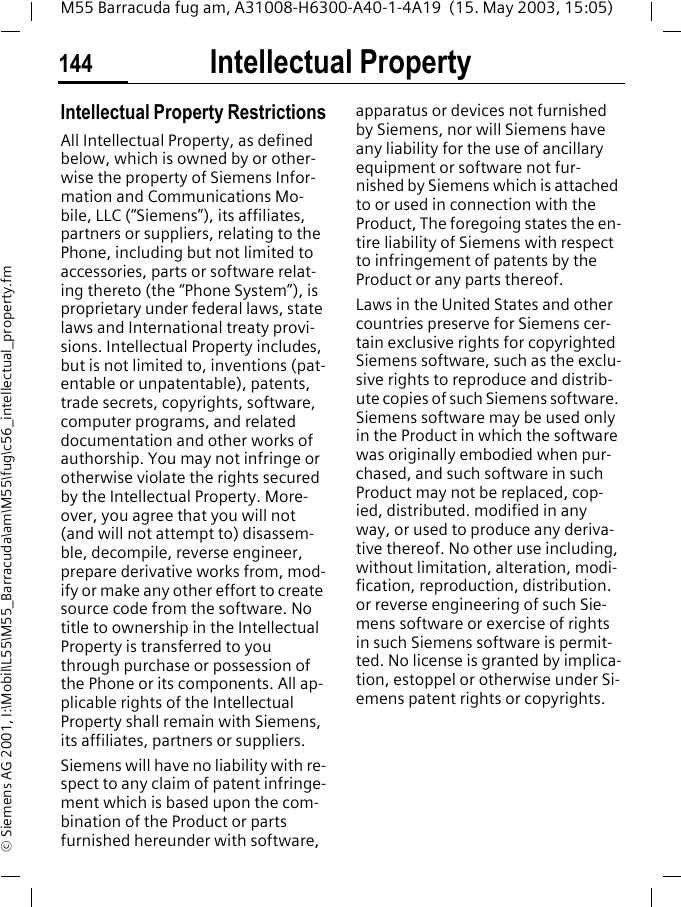 Intellectual Property144M55 Barracuda fug am, A31008-H6300-A40-1-4A19  (15. May 2003, 15:05)&copy; Siemens AG 2001, I:\Mobil\L55\M55_Barracuda\am\M55\fug\c56_intellectual_property.fmIntellectual Property Intellectual Property RestrictionsAll Intellectual Property, as defined below, which is owned by or other-wise the property of Siemens Infor-mation and Communications Mo-bile, LLC (&ldquo;Siemens&rdquo;), its affiliates, partners or suppliers, relating to the Phone, including but not limited to accessories, parts or software relat-ing thereto (the &ldquo;Phone System&rdquo;), is proprietary under federal laws, state laws and International treaty provi-sions. Intellectual Property includes, but is not limited to, inventions (pat-entable or unpatentable), patents, trade secrets, copyrights, software, computer programs, and related documentation and other works of authorship. You may not infringe or otherwise violate the rights secured by the Intellectual Property. More-over, you agree that you will not (and will not attempt to) disassem-ble, decompile, reverse engineer, prepare derivative works from, mod-ify or make any other effort to create source code from the software. No title to ownership in the Intellectual Property is transferred to you through purchase or possession of the Phone or its components. All ap-plicable rights of the Intellectual Property shall remain with Siemens, its affiliates, partners or suppliers.Siemens will have no liability with re-spect to any claim of patent infringe-ment which is based upon the com-bination of the Product or parts furnished hereunder with software, apparatus or devices not furnished by Siemens, nor will Siemens have any liability for the use of ancillary equipment or software not fur-nished by Siemens which is attached to or used in connection with the Product, The foregoing states the en-tire liability of Siemens with respect to infringement of patents by the Product or any parts thereof.Laws in the United States and other countries preserve for Siemens cer-tain exclusive rights for copyrighted Siemens software, such as the exclu-sive rights to reproduce and distrib-ute copies of such Siemens software. Siemens software may be used only in the Product in which the software was originally embodied when pur-chased, and such software in such Product may not be replaced, cop-ied, distributed. modified in any way, or used to produce any deriva-tive thereof. No other use including, without limitation, alteration, modi-fication, reproduction, distribution. or reverse engineering of such Sie-mens software or exercise of rights in such Siemens software is permit-ted. No license is granted by implica-tion, estoppel or otherwise under Si-emens patent rights or copyrights.