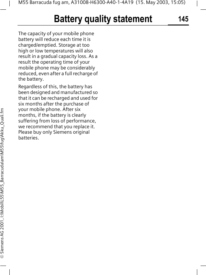 Battery quality statement 145M55 Barracuda fug am, A31008-H6300-A40-1-4A19  (15. May 2003, 15:05)&copy; Siemens AG 2001, I:\Mobil\L55\M55_Barracuda\am\M55\fug\Akku_Quali.fmBattery quality statementThe capacity of your mobile phone battery will reduce each time it is charged/emptied. Storage at too high or low temperatures will also result in a gradual capacity loss. As a result the operating time of your mobile phone may be considerably reduced, even after a full recharge of the battery.Regardless of this, the battery has been designed and manufactured so that it can be recharged and used for six months after the purchase of your mobile phone. After six months, if the battery is clearly suffering from loss of performance, we recommend that you replace it. Please buy only Siemens original batteries.