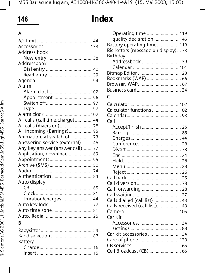 Index146M55 Barracuda fug am, A31008-H6300-A40-1-4A19  (15. Mai 2003, 15:03)&copy; Siemens AG 2001, I:\Mobil\L55\M55_Barracuda\am\M55\fug\M55_BarracSIX.fmIndex AA/c limit ............................................44Accessories ....................................133Address bookNew entry ....................................38AddressbookDial entry .....................................40Read entry....................................39Agenda .............................................94AlarmAlarm clock................................102Appointment ...............................96Switch off.....................................97Type..............................................97Alarm clock .................................... 102All calls (call time/charge)..............44All calls (diversion)..........................78All incoming (Barrings)...................85Animation, at switch off ................73Answering service (external)......... 45Any key answer (answer call)........77Application, download ...................69Appointments..................................95Archive (SMS)..................................50Audio ................................................74Authentication ................................84Auto displayCB..................................................65Clock.............................................81Duration/charges ........................44Auto key lock ...................................77Auto time zone................................81Auto. Redial .....................................25BBabysitter .........................................29Band selection .................................87BatteryCharge..........................................16Insert ............................................15Operating time ......................... 119quality declaration ................... 145Battery operating time................. 119Big letters (message on display)... 73BirthdayAddressbook ............................... 39Calendar .................................... 101Bitmap Editor ................................ 123Bookmarks (WAP) ........................... 66Browser, WAP.................................. 67Business card................................... 34CCalculator ...................................... 102Calculator functions ..................... 102Calendar........................................... 93CallAccept/finish ............................... 25Barring ......................................... 85Charges........................................ 44Conference.................................. 28Divert ........................................... 78End ............................................... 24Hold.............................................. 26Menu............................................ 28Reject ........................................... 26Call back........................................... 25Call diversion................................... 78Call forwarding ............................... 28Call waiting...................................... 27Calls dialled (call list)...................... 43Calls received (call list)................... 43Camera........................................... 105Car KitAccessories................................ 134settings ........................................ 88Car kit accessories ........................ 134Care of phone ............................... 130CB services....................................... 65Cell Broadcast (CB) ......................... 65