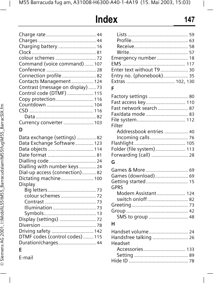 Index 147M55 Barracuda fug am, A31008-H6300-A40-1-4A19  (15. Mai 2003, 15:03)&copy; Siemens AG 2001, I:\Mobil\L55\M55_Barracuda\am\M55\fug\M55_BarracSIX.fmCharge rate ......................................44Charges ............................................44Charging battery .............................16Clock .................................................81colour schemes ...............................72Command (voice command)....... 107Conference ......................................28Connection profile ..........................82Contacts Management .................124Contrast (message on display) ...... 73Control code (DTMF) ....................115Copy protection............................. 116Countdown .................................... 104CSD .................................................116Data ..............................................82Currency converter .......................103DData exchange (settings)...............82Data Exchange Software..............123Data objects...................................114Date format .....................................81Dialling code....................................24Dialling with number keys ............. 24Dial-up access (connection)........... 82Dictating machine......................... 100DisplayBig letters.....................................73colour schemes ...........................72Contrast .......................................73Illumination .................................73Symbols........................................13Display (settings) ............................72Diversion ..........................................78Driving safety ................................142DTMF codes (control codes)........115Duration/charges.............................44EE-mailLists .............................................. 59Profile........................................... 63Receive......................................... 58Write............................................. 57Emergency number........................ 18EMS ................................................ 117Enter text without T9..................... 30Entry no. (phonebook)................... 35Extras ..................................... 102, 130FFactory settings .............................. 80Fast access key.............................. 110Fast network search ....................... 87Fax/data mode ................................ 83File system..................................... 112FilterAddressbook entries .................. 40Incoming calls............................. 76Flashlight ....................................... 105Folder (file system)....................... 113Forwarding (call) ............................ 28GGames &amp; More ................................ 69Games (download)......................... 69Getting started................................ 15GPRSModem Assistant...................... 124switch on/off............................... 82Greeting........................................... 73Group ............................................... 42SMS to group .............................. 48HHandset volume.............................. 24Handsfree talking ........................... 26HeadsetAccessories................................ 133Setting ......................................... 89Hide ID ............................................. 78
