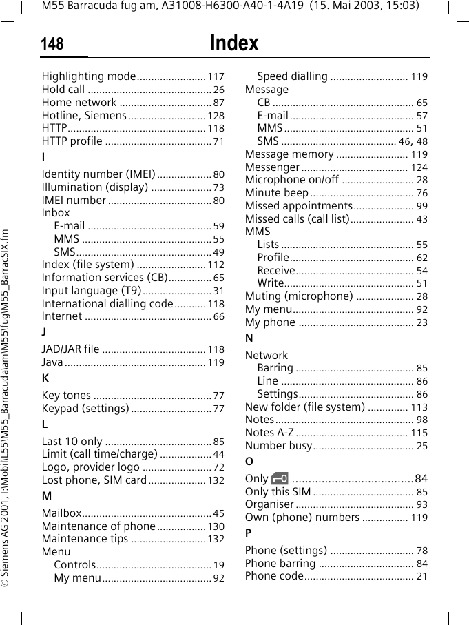 Index148M55 Barracuda fug am, A31008-H6300-A40-1-4A19  (15. Mai 2003, 15:03)&copy; Siemens AG 2001, I:\Mobil\L55\M55_Barracuda\am\M55\fug\M55_BarracSIX.fmHighlighting mode........................117Hold call ...........................................26Home network ................................87Hotline, Siemens........................... 128HTTP................................................118HTTP profile .....................................71IIdentity number (IMEI)...................80Illumination (display) .....................73IMEI number ....................................80InboxE-mail ...........................................59MMS .............................................55SMS...............................................49Index (file system) ........................112Information services (CB)...............65Input language (T9)........................31International dialling code........... 118Internet ............................................66JJAD/JAR file .................................... 118Java.................................................119KKey tones .........................................77Keypad (settings)............................77LLast 10 only .....................................85Limit (call time/charge) ..................44Logo, provider logo ........................ 72Lost phone, SIM card....................132MMailbox.............................................45Maintenance of phone.................130Maintenance tips ..........................132MenuControls........................................19My menu......................................92Speed dialling ........................... 119MessageCB ................................................. 65E-mail........................................... 57MMS............................................. 51SMS ........................................ 46, 48Message memory ......................... 119Messenger ..................................... 124Microphone on/off ......................... 28Minute beep.................................... 76Missed appointments..................... 99Missed calls (call list)...................... 43MMSLists .............................................. 55Profile........................................... 62Receive......................................... 54Write............................................. 51Muting (microphone) .................... 28My menu.......................................... 92My phone ........................................ 23NNetworkBarring ......................................... 85Line .............................................. 86Settings........................................ 86New folder (file system) .............. 113Notes................................................ 98Notes A-Z ....................................... 115Number busy................................... 25OOnly &sbquo;.....................................84Only this SIM ................................... 85Organiser ......................................... 93Own (phone) numbers ................ 119PPhone (settings) ............................. 78Phone barring ................................. 84Phone code...................................... 21
