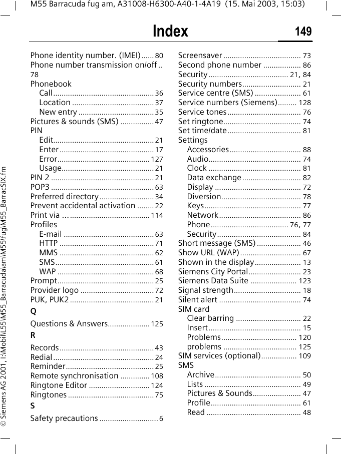 Index 149M55 Barracuda fug am, A31008-H6300-A40-1-4A19  (15. Mai 2003, 15:03)&copy; Siemens AG 2001, I:\Mobil\L55\M55_Barracuda\am\M55\fug\M55_BarracSIX.fmPhone identity number. (IMEI)...... 80Phone number transmission on/off ..78PhonebookCall................................................36Location .......................................37New entry ....................................35Pictures &amp; sounds (SMS) ................47PINEdit................................................21Enter.............................................17Error............................................127Usage............................................21PIN 2 .................................................21POP3 .................................................63Preferred directory..........................34Prevent accidental activation ........22Print via ......................................... 114ProfilesE-mail ...........................................63HTTP .............................................71MMS .............................................62SMS...............................................61WAP ..............................................68Prompt..............................................25Provider logo ...................................72PUK, PUK2........................................21QQuestions &amp; Answers....................125RRecords.............................................43Redial................................................24Reminder..........................................25Remote synchronisation .............. 108Ringtone Editor ............................. 124Ringtones .........................................75SSafety precautions ............................6Screensaver ..................................... 73Second phone number .................. 86Security...................................... 21, 84Security numbers............................ 21Service centre (SMS) ...................... 61Service numbers (Siemens)......... 128Service tones................................... 76Set ringtone..................................... 74Set time/date................................... 81SettingsAccessories.................................. 88Audio............................................ 74Clock ............................................ 81Data exchange............................ 82Display ......................................... 72Diversion...................................... 78Keys.............................................. 77Network....................................... 86Phone..................................... 76, 77Security........................................ 84Short message (SMS)..................... 46Show URL (WAP)............................. 67Shown in the display...................... 13Siemens City Portal......................... 23Siemens Data Suite ...................... 123Signal strength................................ 18Silent alert ....................................... 74SIM cardClear barring ............................... 22Insert............................................ 15Problems.................................... 120problems ................................... 125SIM services (optional)................. 109SMSArchive......................................... 50Lists .............................................. 49Pictures &amp; Sounds....................... 47Profile........................................... 61Read ............................................. 48