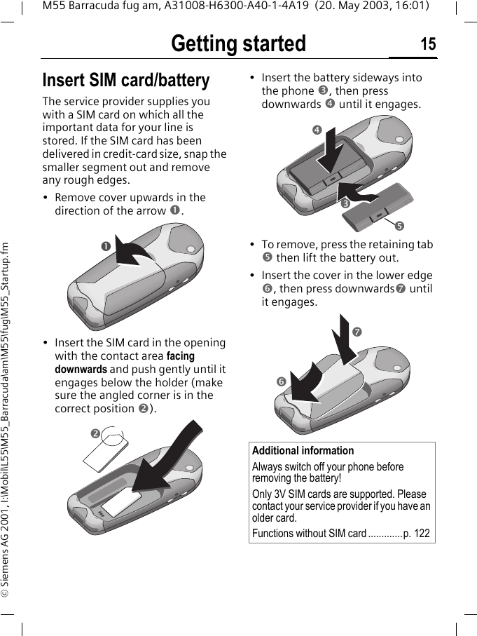 Getting started 15M55 Barracuda fug am, A31008-H6300-A40-1-4A19  (20. May 2003, 16:01)&copy; Siemens AG 2001, I:\Mobil\L55\M55_Barracuda\am\M55\fug\M55_Startup.fmGetting started Insert SIM card/batteryThe service provider supplies you with a SIM card on which all the important data for your line is stored. If the SIM card has been delivered in credit-card size, snap the smaller segment out and remove any rough edges.&bull; Remove cover upwards in the direction of the arrow .&bull; Insert the SIM card in the opening with the contact area facing downwards and push gently until it engages below the holder (make sure the angled corner is in the correct position ).&bull; Insert the battery sideways into the phone , then press downwards  until it engages. &bull; To remove, press the retaining tab  then lift the battery out.&bull; Insert the cover in the lower edge , then press downwards until it engages.Additional informationAlways switch off your phone before removing the battery!Only 3V SIM cards are supported. Please contact your service provider if you have an older card.Functions without SIM card.............p. 122    