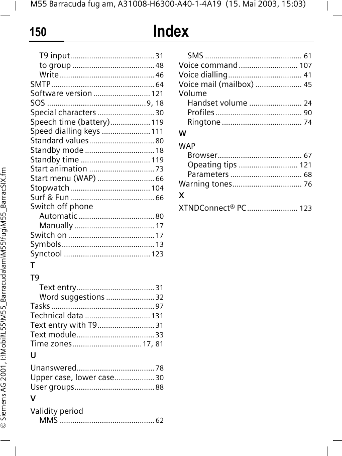 Index150M55 Barracuda fug am, A31008-H6300-A40-1-4A19  (15. Mai 2003, 15:03)&copy; Siemens AG 2001, I:\Mobil\L55\M55_Barracuda\am\M55\fug\M55_BarracSIX.fmT9 input........................................31to group .......................................48Write.............................................46SMTP.................................................64Software version ........................... 121SOS ...............................................9, 18Special characters ........................... 30Speech time (battery)...................119Speed dialling keys .......................111Standard values...............................80Standby mode .................................18Standby time ................................. 119Start animation ...............................73Start menu (WAP) ...........................66Stopwatch...................................... 104Surf &amp; Fun ........................................66Switch off phoneAutomatic ....................................80Manually ......................................17Switch on .........................................17Symbols............................................13Synctool .........................................123TT9Text entry.....................................31Word suggestions .......................32Tasks.................................................97Technical data ...............................131Text entry with T9........................... 31Text module.....................................33Time zones.................................17, 81UUnanswered.....................................78Upper case, lower case...................30User groups......................................88VValidity periodMMS .............................................62SMS .............................................. 61Voice command............................ 107Voice dialling................................... 41Voice mail (mailbox) ...................... 45VolumeHandset volume ......................... 24Profiles......................................... 90Ringtone ...................................... 74WWAPBrowser........................................ 67Opeating tips ............................ 121Parameters .................................. 68Warning tones................................. 76XXTNDConnect&reg; PC ........................ 123