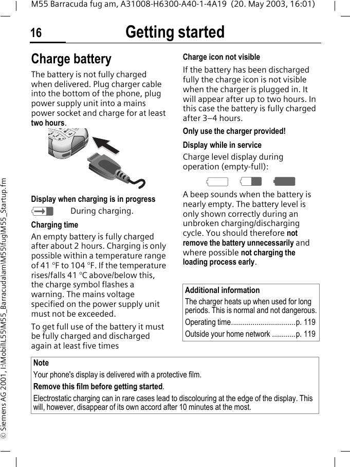 Getting started16M55 Barracuda fug am, A31008-H6300-A40-1-4A19  (20. May 2003, 16:01)&copy; Siemens AG 2001, I:\Mobil\L55\M55_Barracuda\am\M55\fug\M55_Startup.fmCharge batteryThe battery is not fully charged when delivered. Plug charger cable into the bottom of the phone, plug power supply unit into a mains power socket and charge for at least two hours. Display when charging is in progresshDuring charging.Charging timeAn empty battery is fully charged after about 2 hours. Charging is only possible within a temperature range of 41 &deg;F to 104 &deg;F. If the temperature rises/falls 41 &deg;C above/below this, the charge symbol flashes a warning. The mains voltage specified on the power supply unit must not be exceeded.To get full use of the battery it must be fully charged and discharged again at least five timesCharge icon not visibleIf the battery has been discharged fully the charge icon is not visible when the charger is plugged in. It will appear after up to two hours. In this case the battery is fully charged after 3&ndash;4 hours.Only use the charger provided!Display while in serviceCharge level display during operation (empty-full):adgA beep sounds when the battery is nearly empty. The battery level is only shown correctly during an unbroken charging/discharging cycle. You should therefore not remove the battery unnecessarily and where possible not charging the loading process early.pqrs tuvjghi47850Additional informationThe charger heats up when used for long periods. This is normal and not dangerous.Operating time.................................p. 119Outside your home network ............p. 119NoteYour phone's display is delivered with a protective film. Remove this film before getting started.Electrostatic charging can in rare cases lead to discolouring at the edge of the display. This will, however, disappear of its own accord after 10 minutes at the most.