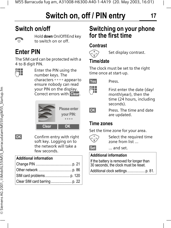 Switch on, off / PIN entry 17M55 Barracuda fug am, A31008-H6300-A40-1-4A19  (20. May 2003, 16:01)&copy; Siemens AG 2001, I:\Mobil\L55\M55_Barracuda\am\M55\fug\M55_Startup.fmSwitch on, off / PIN entry Switch on/offBHold down On/Off/End key to switch on or off.Enter PINThe SIM card can be protected with a 4to 8 digit PIN.JEnter the PIN using the number keys. The characters **** appear to ensure nobody can read your PIN on the display. Correct errors with &sect;Clear.&sect;OK&sect; Confirm entry with right soft key. Logging on to the network will take a few seconds.Switching on your phone for the first timeContrast GSet display contrast.Time/dateThe clock must be set to the right time once at start-up.&sect;Yes&sect; Press.JFirst enter the date (day/month/year), then the time (24 hours, including seconds).&sect;OK&sect; Press. The time and date are updated.Time zonesSet the time zone for your area.FSelect the required time zone from list ...&sect;Set&sect; ... and set.Additional informationChange PIN ...................................... p. 21Other network ................................... p. 86SIM card problems.......................... p. 120Clear SIM card barring ...................... p. 22Please enter your PIN:* * * *Clear OKAdditional informationIf the battery is removed for longer than 30 seconds, the clock must be reset. Additional clock settings ...................p. 81.