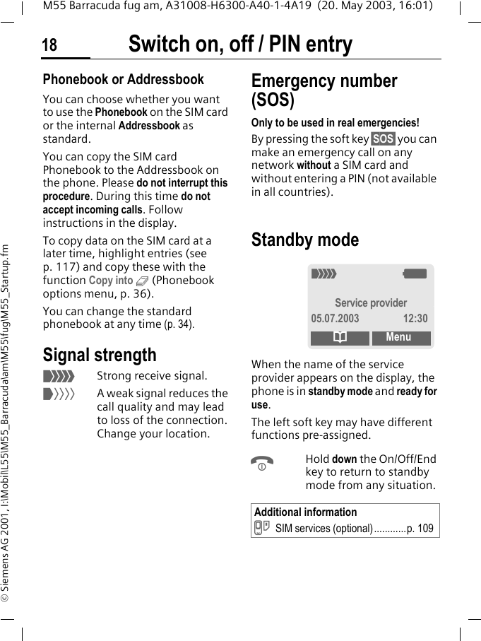 Switch on, off / PIN entry18M55 Barracuda fug am, A31008-H6300-A40-1-4A19  (20. May 2003, 16:01)&copy; Siemens AG 2001, I:\Mobil\L55\M55_Barracuda\am\M55\fug\M55_Startup.fmPhonebook or AddressbookYou can choose whether you want to use the Phonebook on the SIM card or the internal Addressbook as standard. You can copy the SIM card Phonebook to the Addressbook on the phone. Please do not interrupt this procedure. During this time do not accept incoming calls. Follow instructions in the display.To copy data on the SIM card at a later time, highlight entries (see p. 117) and copy these with the function Copy into 9 (Phonebook options menu, p. 36).You can change the standard phonebook at any time (p. 34).Signal strength_Strong receive signal.^A weak signal reduces the call quality and may lead to loss of the connection. Change your location.Emergency number (SOS)Only to be used in real emergencies!By pressing the soft key &sect;SOS&sect; you can make an emergency call on any network without a SIM card and without entering a PIN (not available in all countries). Standby mode When the name of the service provider appears on the display, the phone is in standby mode and ready for use.The left soft key may have different functions pre-assigned.BHold down the On/Off/End key to return to standby mode from any situation.Additional information}SIM services (optional)............p. 109_gService provider05.07.2003 12:30dMenu