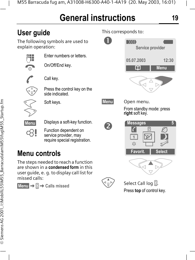 General instructions 19M55 Barracuda fug am, A31008-H6300-A40-1-4A19  (20. May 2003, 16:01)&copy; Siemens AG 2001, I:\Mobil\L55\M55_Barracuda\am\M55\fug\M55_Startup.fmGeneral instructions User guideThe following symbols are used to explain operation:Menu controlsThe steps needed to reach a function are shown in a condensed form in this user guide, e. g. to display call list for missed calls:&sect;Menu&sect;KZKCalls missedThis corresponds to:   &sect;Menu&sect; Open menu.From standby mode: press right soft key. ESelect Call log Z.Press top of control key.JEnter numbers or letters.BOn/Off/End key.ACall key.DPress the control key on the side indicated.< >Soft keys.&sect;Menu&sect; Displays a soft-key function.LFunction dependent on service provider, may require special registration._gService provider05.07.2003 12:30dMenu Messages 5Favorit. Select&egrave;Z&Eacute;&ccedil;]~[&Ntilde;m]