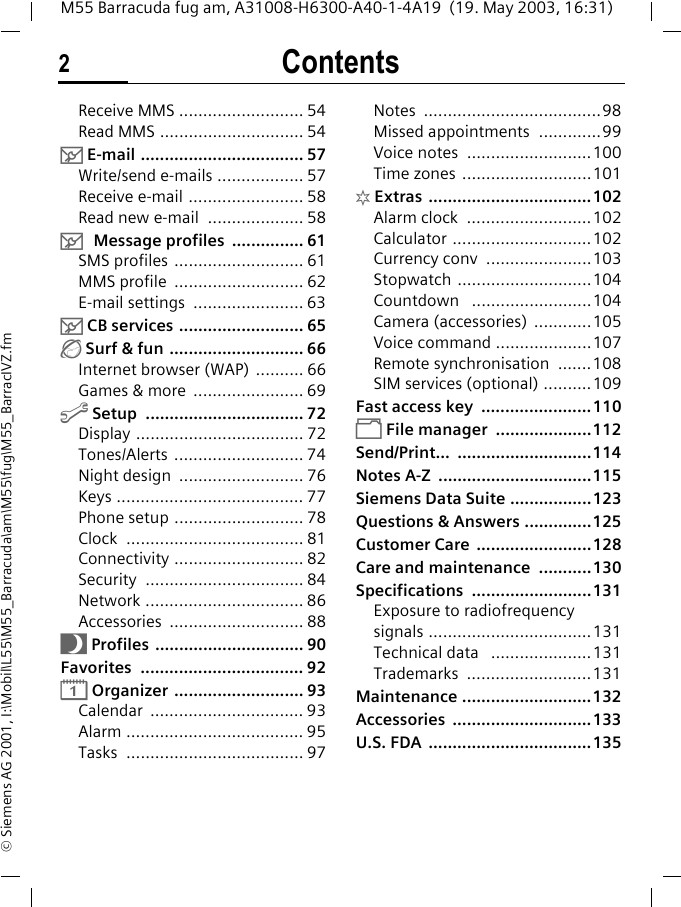 Contents2M55 Barracuda fug am, A31008-H6300-A40-1-4A19  (19. May 2003, 16:31)&copy; Siemens AG 2001, I:\Mobil\L55\M55_Barracuda\am\M55\fug\M55_BarracIVZ.fmReceive MMS .......................... 54Read MMS .............................. 54] E-mail .................................. 57Write/send e-mails .................. 57Receive e-mail ........................ 58Read new e-mail  .................... 58] Message profiles  ............... 61SMS profiles ........................... 61MMS profile  ........................... 62E-mail settings  ....................... 63] CB services .......................... 65&Eacute; Surf &amp; fun ............................ 66Internet browser (WAP) .......... 66Games &amp; more  ....................... 69m Setup  ................................. 72Display ................................... 72Tones/Alerts ........................... 74Night design  .......................... 76Keys ....................................... 77Phone setup ........................... 78Clock ..................................... 81Connectivity ........................... 82Security ................................. 84Network ................................. 86Accessories ............................ 88~ Profiles ............................... 90Favorites .................................. 92&ccedil; Organizer ........................... 93Calendar ................................ 93Alarm ..................................... 95Tasks ..................................... 97Notes .....................................98Missed appointments  .............99Voice notes  ..........................100Time zones ...........................101[ Extras  ..................................102Alarm clock  ..........................102Calculator .............................102Currency conv  ......................103Stopwatch ............................104Countdown   .........................104Camera (accessories)  ............105Voice command ....................107Remote synchronisation  .......108SIM services (optional) ..........109Fast access key  .......................110&Ntilde; File manager  ....................112Send/Print... ............................114Notes A-Z  ................................115Siemens Data Suite .................123Questions &amp; Answers ..............125Customer Care  ........................128Care and maintenance  ...........130Specifications .........................131Exposure to radiofrequency signals ..................................131Technical data   .....................131Trademarks ..........................131Maintenance ...........................132Accessories .............................133U.S. FDA  ..................................135