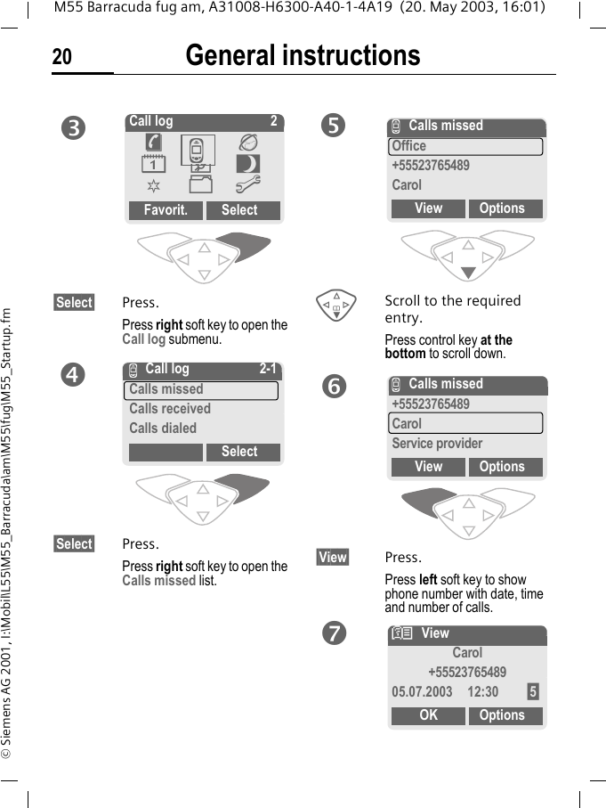 General instructions20M55 Barracuda fug am, A31008-H6300-A40-1-4A19  (20. May 2003, 16:01)&copy; Siemens AG 2001, I:\Mobil\L55\M55_Barracuda\am\M55\fug\M55_Startup.fm&sect;Select&sect; Press.Press right soft key to open the Call log submenu. &sect;Select&sect; Press.Press right soft key to open the Calls missed list.FScroll to the required entry.Press control key at the bottom to scroll down.&sect;View&sect; Press.Press left soft key to show phone number with date, time and number of calls.Call log 2Favorit. Select&egrave;Z&Eacute;&ccedil;]~[&Ntilde;mZZ Call log 2-1Calls missedCalls receivedCalls dialedSelectZCalls missedOffice+55523765489CarolView OptionsZCalls missed+55523765489CarolService providerView OptionsNViewCarol+5552376548905.07.2003 12:30 &sect;5&sect;OK Options