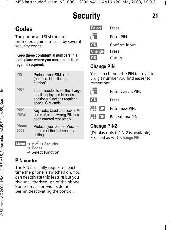 Security 21M55 Barracuda fug am, A31008-H6300-A40-1-4A19  (20. May 2003, 16:01)&copy; Siemens AG 2001, I:\Mobil\L55\M55_Barracuda\am\M55\fug\M55_Startup.fmSecurity CodesThe phone and SIM card are protected against misuse by several security codes. &sect;Menu&sect;KmKSecurityKCodesKSelect function.PIN controlThe PIN is usually requested each time the phone is switched on. You can deactivate this feature but you risk unauthorised use of the phone. Some service providers do not permit deactivating the control.&sect;Select&sect; Press.JEnter PIN.&sect;OK&sect; Confirm input.&sect;Change&sect; Press.&sect;OK&sect; Confirm.Change PINYou can change the PIN to any 4 to 8 digit number you find easier to remember.JEnter current PIN.&sect;OK&sect; Press.J, &sect;OK&sect; Enter new PIN.J, &sect;OK&sect; Repeat new PIN.Change PIN2(Display only if PIN 2 is available). Proceed as with Change PIN.Keep these confidential numbers in a safe place where you can access them again if required.PIN Protects your SIM card (personal identification number).PIN2 This is needed to set the charge detail display and to access additional functions requiring special SIM cards.PUKPUK2 Key code. Used to unlock SIM cards after the wrong PIN has been entered repeatedly.Phone code Protects your phone. Must be entered at the first security setting.