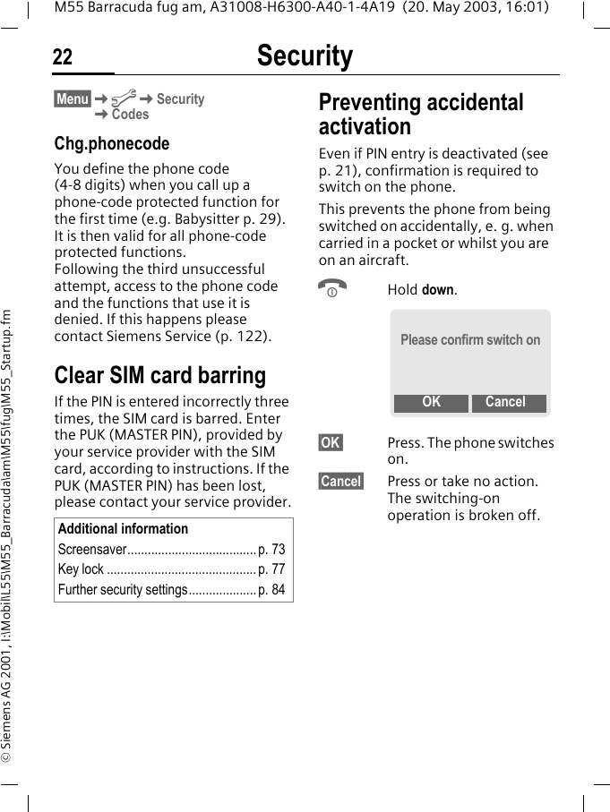 Security22M55 Barracuda fug am, A31008-H6300-A40-1-4A19  (20. May 2003, 16:01)&copy; Siemens AG 2001, I:\Mobil\L55\M55_Barracuda\am\M55\fug\M55_Startup.fm&sect;Menu&sect;KmKSecurityKCodesChg.phonecodeYou define the phone code (4-8 digits) when you call up a phone-code protected function for the first time (e.g. Babysitter p. 29). It is then valid for all phone-code protected functions. Following the third unsuccessful attempt, access to the phone code and the functions that use it is denied. If this happens please contact Siemens Service (p. 122).Clear SIM card barringIf the PIN is entered incorrectly three times, the SIM card is barred. Enter the PUK (MASTER PIN), provided by your service provider with the SIM card, according to instructions. If the PUK (MASTER PIN) has been lost, please contact your service provider.Preventing accidental activationEven if PIN entry is deactivated (see p. 21), confirmation is required to switch on the phone.This prevents the phone from being switched on accidentally, e. g. when carried in a pocket or whilst you are on an aircraft.BHold down. &sect;OK  Press. The phone switches on.&sect;Cancel&sect; Press or take no action. The switching-on operation is broken off.Additional informationScreensaver......................................p. 73Key lock ............................................ p. 77Further security settings.................... p. 84Please confirm switch onOK Cancel