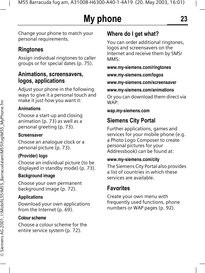 My phone 23M55 Barracuda fug am, A31008-H6300-A40-1-4A19  (20. May 2003, 16:01)&copy; Siemens AG 2001, I:\Mobil\L55\M55_Barracuda\am\M55\fug\M55_MyPhone.fmMy phone Change your phone to match your personal requirements.RingtonesAssign individual ringtones to caller groups or for special dates (p. 75).Animations, screensavers, logos, applicationsAdjust your phone in the following ways to give it a personal touch and make it just how you want it:AnimationsChoose a start-up and closing animation (p. 73) as well as a personal greeting (p. 73).ScreensaverChoose an analogue clock or a personal picture (p. 73).(Provider) logoChoose an individual picture (to be displayed in standby mode) (p. 73).Background imageChoose your own permanent background image (p. 72).ApplicationsDownload your own applications from the Internet (p. 69).Colour schemeChoose a colour scheme for the entire service system (p. 72).Where do I get what?You can order additional ringtones, logos and screensavers on the Internet and receive them by SMS/MMS:www.my-siemens.com/ringtoneswww.my-siemens.com/logoswww.my-siemens.com/screensaverwww.my-siemens.com/animationsOr you can download them direct via WAP:wap.my-siemens.comSiemens City PortalFurther applications, games and services for your mobile phone (e.g. a Photo Logo Composer to create personal pictures for your Addressbook) can be found at:www.my-siemens.com/cityThe Siemens City Portal also provides a list of countries in which these services are available.FavoritesCreate your own menu with frequently used functions, phone numbers or WAP pages (p. 92). 