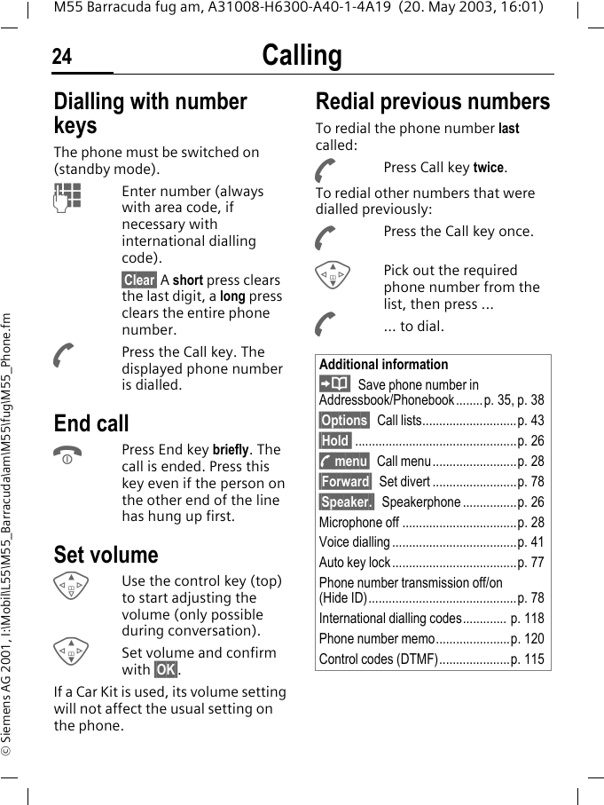 Calling24M55 Barracuda fug am, A31008-H6300-A40-1-4A19  (20. May 2003, 16:01)&copy; Siemens AG 2001, I:\Mobil\L55\M55_Barracuda\am\M55\fug\M55_Phone.fmCalling Dialling with number keysThe phone must be switched on (standby mode).JEnter number (always with area code, if necessary with international dialling code). &sect;Clear&sect; A short press clears the last digit, a long press clears the entire phone number.APress the Call key. The displayed phone number is dialled.End callBPress End key briefly. The call is ended. Press this key even if the person on the other end of the line has hung up first.Set volumeEUse the control key (top) to start adjusting the volume (only possible during conversation).GSet volume and confirm with &sect;OK&sect;.If a Car Kit is used, its volume setting will not affect the usual setting on the phone.Redial previous numbersTo redial the phone number last called:APress Call key twice.To redial other numbers that were dialled previously:APress the Call key once.GPick out the required phone number from the list, then press ...A... to dial.Additional informationSave phone number in Addressbook/Phonebook........p. 35, p. 38&sect;Options&sect; Call lists............................p. 43 &sect;Hold  ................................................p. 26y menu&sect; Call menu.........................p. 28&sect;Forward&sect; Set divert .........................p. 78&sect;Speaker.&sect; Speakerphone ................p. 26Microphone off ..................................p. 28Voice dialling .....................................p. 41Auto key lock .....................................p. 77Phone number transmission off/on(Hide ID)............................................p. 78International dialling codes............. p. 118Phone number memo......................p. 120Control codes (DTMF).....................p. 115