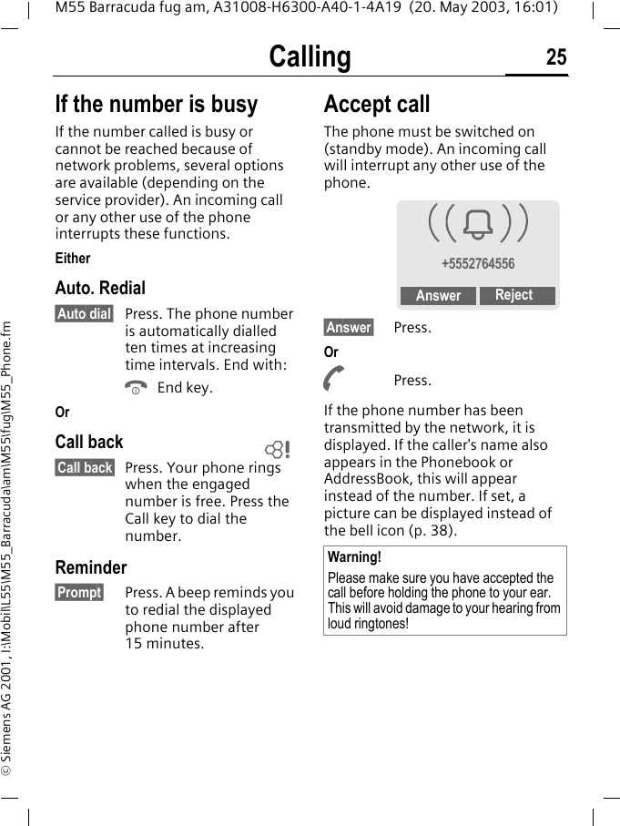 Calling 25M55 Barracuda fug am, A31008-H6300-A40-1-4A19  (20. May 2003, 16:01)&copy; Siemens AG 2001, I:\Mobil\L55\M55_Barracuda\am\M55\fug\M55_Phone.fmIf the number is busyIf the number called is busy or cannot be reached because of network problems, several options are available (depending on the service provider). An incoming call or any other use of the phone interrupts these functions.EitherAuto. Redial&sect;Auto dial&sect; Press. The phone number is automatically dialled ten times at increasing time intervals. End with:B End key.OrCall back&sect;Call back&sect; Press. Your phone rings when the engaged number is free. Press the Call key to dial the number. Reminder&sect;Prompt&sect; Press. A beep reminds you to redial the displayed phone number after 15 minutes.Accept callThe phone must be switched on (standby mode). An incoming call will interrupt any other use of the phone.&sect;Answer&sect; Press.OrA Press.If the phone number has been transmitted by the network, it is displayed. If the caller's name also appears in the Phonebook or AddressBook, this will appear instead of the number. If set, a picture can be displayed instead of the bell icon (p. 38).LWarning!Please make sure you have accepted the call before holding the phone to your ear. This will avoid damage to your hearing from loud ringtones!i+5552764556Answer Reject