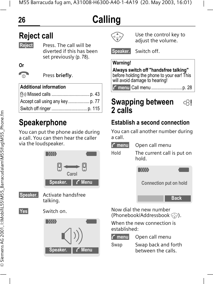 Calling26M55 Barracuda fug am, A31008-H6300-A40-1-4A19  (20. May 2003, 16:01)&copy; Siemens AG 2001, I:\Mobil\L55\M55_Barracuda\am\M55\fug\M55_Phone.fmReject call&sect;Reject&sect; Press. The call will be diverted if this has been set previously (p. 78).OrBPress briefly. SpeakerphoneYou can put the phone aside during a call. You can then hear the caller via the loudspeaker. &sect;Speaker.&sect; Activate handsfree talking.&sect;Yes&sect; Switch on.GUse the control key to adjust the volume.&sect;Speaker.&sect; Switch off.Swapping between 2callsEstablish a second connectionYou can call another number during a call.y menu&sect; Open call menuHold The current call is put on hold.Now dial the new number (Phonebook/Addressbook F). When the new connection is established:y menu&sect; Open call menuSwap Swap back and forth between the calls.Additional information Missed calls ................................ p. 43Accept call using any key.................. p. 77Switch off ringer ..............................p. 115_gvvCarolSpeaker.  Menu_gSpeaker.  MenuWarning!Always switch off "handsfree talking" before holding the phone to your ear! This will avoid damage to hearing!y menu&sect; Call menu ..........................p. 28L_gConnection put on holdBack