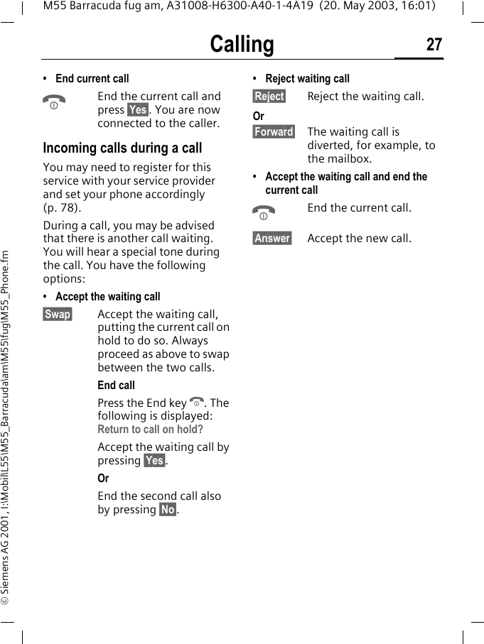 Calling 27M55 Barracuda fug am, A31008-H6300-A40-1-4A19  (20. May 2003, 16:01)&copy; Siemens AG 2001, I:\Mobil\L55\M55_Barracuda\am\M55\fug\M55_Phone.fm&bull; End current callBEnd the current call and press &sect;Yes&sect;. You are now connected to the caller.Incoming calls during a callYou may need to register for this service with your service provider and set your phone accordingly (p. 78). During a call, you may be advised that there is another call waiting. You will hear a special tone during the call. You have the following options:&bull; Accept the waiting call&sect;Swap&sect; Accept the waiting call, putting the current call on hold to do so. Always proceed as above to swap between the two calls.End callPress the End key B. The following is displayed: Return to call on hold?Accept the waiting call by pressing &sect;Yes&sect;.OrEnd the second call also by pressing &sect;No&sect;.&bull; Reject waiting call&sect;Reject&sect; Reject the waiting call. Or&sect;Forward&sect; The waiting call is diverted, for example, to the mailbox.&bull; Accept the waiting call and end the current callBEnd the current call.&sect;Answer&sect; Accept the new call.