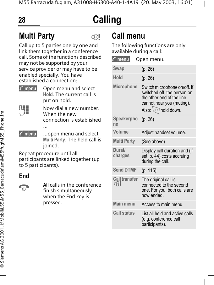 Calling28M55 Barracuda fug am, A31008-H6300-A40-1-4A19  (20. May 2003, 16:01)&copy; Siemens AG 2001, I:\Mobil\L55\M55_Barracuda\am\M55\fug\M55_Phone.fmMulti PartyCall up to 5 parties one by one and link them together in a conference call. Some of the functions described may not be supported by your service provider or may have to be enabled specially. You have established a connection: y menu&sect; Open menu and select Hold. The current call is put on hold.JNow dial a new number. When the new connection is established ...y menu&sect; &hellip;open menu and select Multi Party. The held call is joined.Repeat procedure until all participants are linked together (up to 5 participants).EndBAll calls in the conference finish simultaneously when the End key is pressed. Call menuThe following functions are only available during a call:y menu&sect; Open menu. LSwap (p. 26)Hold (p. 26)Microphone Switch microphone on/off. If switched off, the person on the other end of the line cannot hear you (muting). Also: * hold down.Speakerphone (p. 26)Volume Adjust handset volume.Multi Party (See above)Durat/charges Display call duration and (if set, p. 44) costs accruing during the call.Send DTMF (p. 115)Call transfer LThe original call is connected to the second one. For you, both calls are now ended.Main menu Access to main menu.Call status List all held and active calls (e.g. conference call participants).