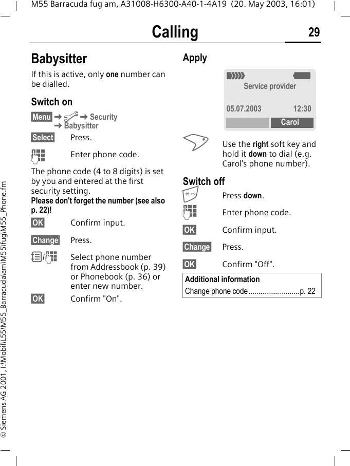 Calling 29M55 Barracuda fug am, A31008-H6300-A40-1-4A19  (20. May 2003, 16:01)&copy; Siemens AG 2001, I:\Mobil\L55\M55_Barracuda\am\M55\fug\M55_Phone.fmBabysitterIf this is active, only one number can be dialled.Switch on&sect;Menu&sect;KmKSecurity KBabysitter&sect;Select&sect; Press.JEnter phone code.The phone code (4 to 8 digits) is set by you and entered at the first security setting.Please don't forget the number (see also p. 22)! &sect;OK&sect; Confirm input.&sect;Change&sect; Press.R/JSelect phone number from Addressbook (p. 39) or Phonebook (p. 36) or enter new number. &sect;OK&sect; Confirm "On".Apply>Use the right soft key and hold it down to dial (e.g. Carol's phone number). Switch offPress down.JEnter phone code.&sect;OK&sect; Confirm input.&sect;Change&sect; Press.&sect;OK&sect; Confirm "Off".Additional informationChange phone code..........................p. 22_gService provider05.07.2003 12:30Carol