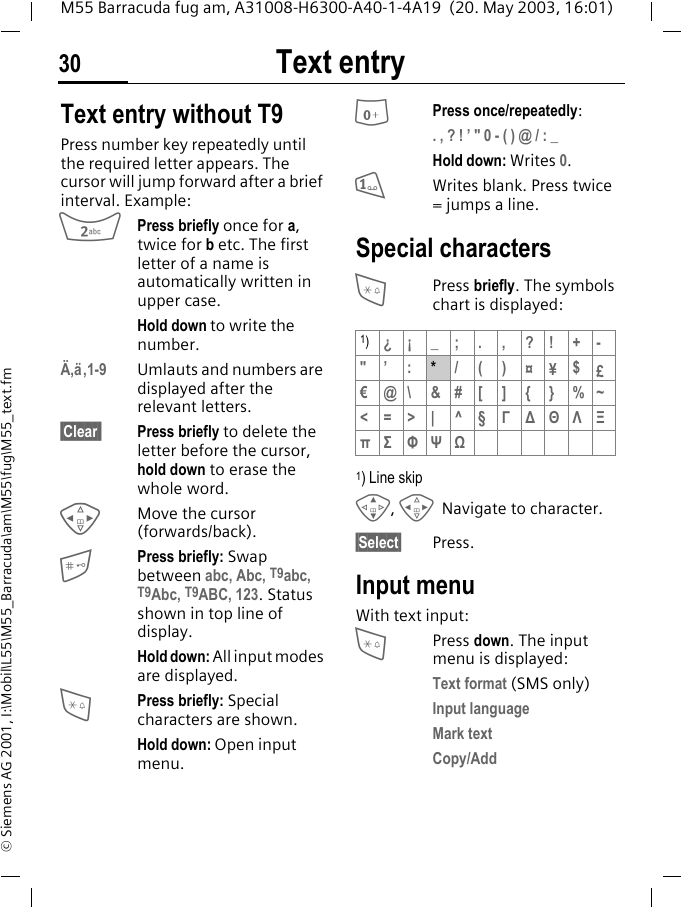 Text entry30M55 Barracuda fug am, A31008-H6300-A40-1-4A19  (20. May 2003, 16:01)&copy; Siemens AG 2001, I:\Mobil\L55\M55_Barracuda\am\M55\fug\M55_text.fmText entry Text entry without T9Press number key repeatedly until the required letter appears. The cursor will jump forward after a brief interval. Example:2Press briefly once for a, twice for b etc. The first letter of a name is automatically written in upper case.Hold down to write the number.&Auml;,&auml;,1-9 Umlauts and numbers are displayed after the relevant letters.&sect;Clear  Press briefly to delete the letter before the cursor, hold down to erase the whole word.HMove the cursor (forwards/back).Press briefly: Swap between abc, Abc, T9abc, T9Abc, T9ABC, 123. Status shown in top line of display.Hold down: All input modes are displayed.*Press briefly: Special characters are shown.Hold down: Open input menu.0Press once/repeatedly:. , ? ! &rsquo; " 0 - ( ) @ / : _Hold down: Writes 0.1Writes blank. Press twice = jumps a line.Special characters*Press briefly. The symbols chart is displayed: 1) Line skipG, HNavigate to character.&sect;Select&sect; Press.Input menuWith text input:*Press down. The input menu is displayed:Text format (SMS only)Input languageMark textCopy/Add1)&iquest;&iexcl;_;.,?!+-"&rsquo; :*/()&curren;&yen;$&pound;&euro;@\ &amp;#[ ] { } %~<=>| ^&sect;&Gamma;∆&Theta;&Lambda;&Xi;&pi;&Sigma; &Phi;&Psi;Ω