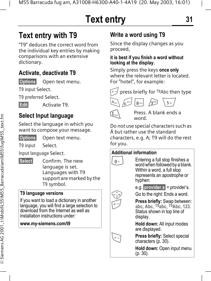 Text entry 31M55 Barracuda fug am, A31008-H6300-A40-1-4A19  (20. May 2003, 16:01)&copy; Siemens AG 2001, I:\Mobil\L55\M55_Barracuda\am\M55\fug\M55_text.fmText entry with T9"T9" deduces the correct word from the individual key entries by making comparisons with an extensive dictionary.Activate, deactivate T9&sect;Options&sect; Open text menu.T9 input Select.T9 preferred Select.&sect;Edit&sect; Activate T9.Select Input languageSelect the language in which you want to compose your message.&sect;Options&sect; Open text menu.T9 input Select.Input language Select.&sect;Select&sect;  Confirm. The new language is set. Languages with T9 support are marked by the T9 symbol.  Write a word using T9Since the display changes as you proceed,it is best if you finish a word without looking at the display.Simply press the keys once only where the relevant letter is located. For "hotel", for example: press briefly for T9Abc then type4 6 8 3 51Press. A blank ends a word.Do not use special characters such as &Auml; but rather use the standard characters, e.g. A; T9 will do the rest for you.  T9 language versionsIf you want to load a dictionary in another language, you will find a large selection to download from the Internet as well as installation instructions under: www.my-siemens.com/t9Additional information0Entering a full stop finishes a word when followed by a blank. Within a word, a full stop represents an apostrophe or hyphen:e.g. &sect;provider.s&sect; = provider&rsquo;s.DGo to the right: Ends a word.Press briefly: Swap between: abc, Abc, T9abc, T9Abc, 123. Status shown in top line of display.Hold down: All input modes are displayed.*Press briefly: Select special characters (p. 30).Hold down: Open input menu (p. 30).