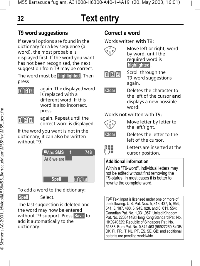 Text entry32M55 Barracuda fug am, A31008-H6300-A40-1-4A19  (20. May 2003, 16:01)&copy; Siemens AG 2001, I:\Mobil\L55\M55_Barracuda\am\M55\fug\M55_text.fmT9 word suggestionsIf several options are found in the dictionary for a key sequence (a word), the most probable is displayed first. If the word you want has not been recognised, the next suggestion from T9 may be correct.The word must be &sect;highlighted&sect;. Then press&raquo;again. The displayed word is replaced with a different word. If this word is also incorrect, press&raquo;again. Repeat until the correct word is displayed.If the word you want is not in the dictionary, it can also be written without T9.To add a word to the dictionary:&sect;Spell&sect; Select.The last suggestion is deleted and the word may now be entered without T9-support. Press &sect;Save&sect; to add it automatically to the dictionary.Correct a wordWords written with T9:HMove left or right, word by word, until the required word is &sect;highlighted&sect;.&raquo;Scroll through the T9-word suggestions again.&sect;Clear&sect; Deletes the character to the left of the cursor and displays a new possible word!Words not written with T9:EMove letter by letter to the left/right.&sect;Clear&sect; Deletes the letter to the left of the cursor.JLetters are inserted at the cursor position.&trade; SMS   1 748At 8 we are ___Spell &raquo;Additional informationWithin a "T9-word", individual letters may not be edited without first removing the T9-status. In most cases it is better to rewrite the complete word.T9&reg; Text Input is licensed under one or more of the following: U.S. Pat. Nos. 5, 818, 437, 5, 953, 541, 5, 187, 480, 5, 945, 928, and 6, 011, 554; Canadian Pat. No. 1,331,057; United Kingdom Pat. No. 2238414B; Hong Kong Standard Pat. No. HK0940329; Republic of Singapore Pat. No. 51383; Euro.Pat. No. 0 842 463 (96927260.8) DE/DK, FI, FR, IT, NL, PT, ES, SE, GB; and additional patents are pending worldwide.