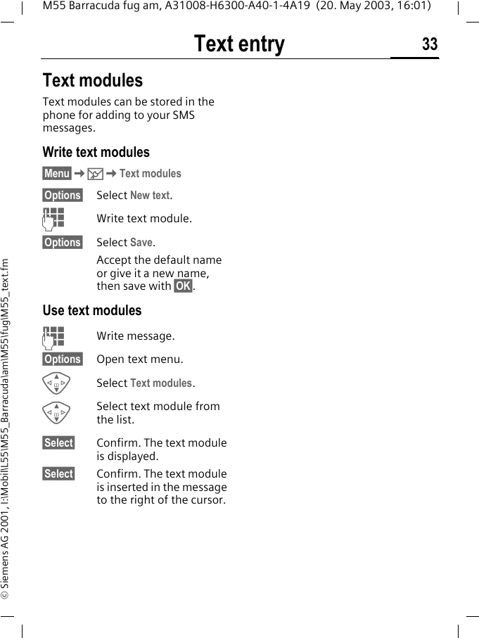 Text entry 33M55 Barracuda fug am, A31008-H6300-A40-1-4A19  (20. May 2003, 16:01)&copy; Siemens AG 2001, I:\Mobil\L55\M55_Barracuda\am\M55\fug\M55_text.fmText modulesText modules can be stored in the phone for adding to your SMS messages. Write text modules&sect;Menu&sect;K]KText modules&sect;Options&sect; Select New text.JWrite text module.&sect;Options&sect; Select Save. Accept the default name or give it a new name, then save with &sect;OK&sect;.Use text modulesJWrite message.&sect;Options&sect; Open text menu.GSelect Text modules. GSelect text module from the list.&sect;Select&sect; Confirm. The text module is displayed.&sect;Select&sect; Confirm. The text module is inserted in the message to the right of the cursor.