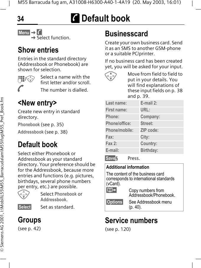 &egrave; Default book34M55 Barracuda fug am, A31008-H6300-A40-1-4A19  (20. May 2003, 16:01)&copy; Siemens AG 2001, I:\Mobil\L55\M55_Barracuda\am\M55\fug\M55_Pref_Book.fm&egrave; Default book &sect;Menu&sect;K&egrave;KSelect function.Show entriesEntries in the standard directory (Addressbook or Phonebook) are shown for selection.J/GSelect a name with the first letter and/or scroll. AThe number is dialled.<New entry>Create new entry in standard directory.Phonebook (see p. 35)Addressbook (see p. 38)Default bookSelect either Phonebook or Addressbook as your standard directory. Your preference should be for the Addressbook, because more entries and functions (e.g. pictures, birthdays, several phone numbers per entry, etc.) are possible.FSelect Phonebook or Addressbook.&sect;Select&sect; Set as standard.Groups(see p. 42)BusinesscardCreate your own business card. Send it as an SMS to another GSM-phone or a suitable PC/printer.If no business card has been created yet, you will be asked for your input.GMove from field to field to put in your details. You will find explanations of these input fields on p. 38 and p. 39.&sect;Save&sect;Press.Service numbers(see p. 120)Last name: E-mail 2:First name: URL:Phone:  Company: Phone/office: Street:Phone/mobile: ZIP code:Fax: City:Fax 2:  Country:E-mail: Birthday:Additional informationThe content of the business card corresponds to international standards (vCard).&middot;Copy numbers from Addressbook/Phonebook.&sect;Options&sect; See Addressbook menu (p. 40).