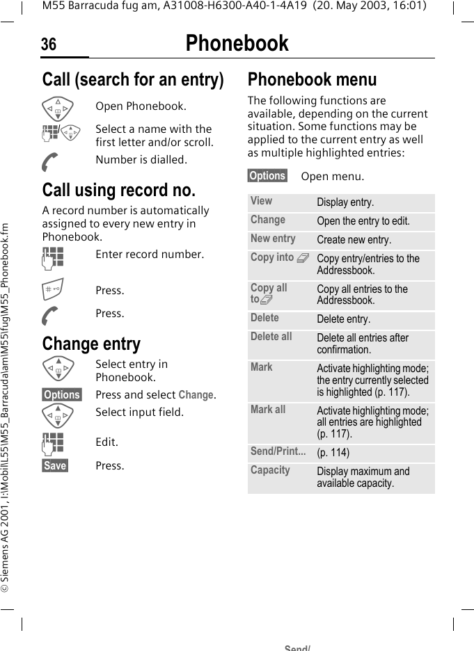 Phonebook36M55 Barracuda fug am, A31008-H6300-A40-1-4A19  (20. May 2003, 16:01)&copy; Siemens AG 2001, I:\Mobil\L55\M55_Barracuda\am\M55\fug\M55_Phonebook.fmCall (search for an entry)FOpen Phonebook.J/G  Select a name with the first letter and/or scroll.ANumber is dialled.Call using record no.A record number is automatically assigned to every new entry in Phonebook.JEnter record number.Press.APress.Change entryGSelect entry in Phonebook.&sect;Options&sect; Press and select Change.GSelect input field.JEdit.&sect;Save&sect; Press.Phonebook menuThe following functions are available, depending on the current situation. Some functions may be applied to the current entry as well as multiple highlighted entries:&sect;Options&sect; Open menu. View Display entry.Change Open the entry to edit.New entry Create new entry.Copy into 9Copy entry/entries to the Addressbook.Copy all to9Copy all entries to the Addressbook.Delete Delete entry.Delete all Delete all entries after confirmation.Mark Activate highlighting mode; the entry currently selected is highlighted (p. 117).Mark all Activate highlighting mode; all entries are highlighted (p. 117).Send/Print... (p. 114)Capacity Display maximum and available capacity.Send/