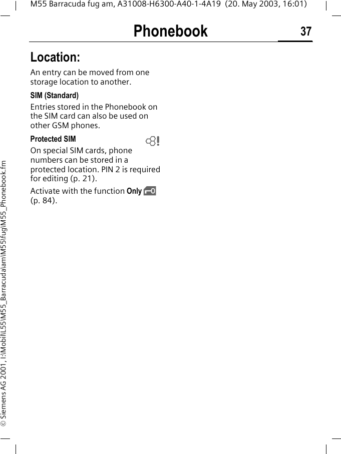 Phonebook 37M55 Barracuda fug am, A31008-H6300-A40-1-4A19  (20. May 2003, 16:01)&copy; Siemens AG 2001, I:\Mobil\L55\M55_Barracuda\am\M55\fug\M55_Phonebook.fmLocation:An entry can be moved from one storage location to another. SIM (Standard)Entries stored in the Phonebook on the SIM card can also be used on other GSM phones.Protected SIM On special SIM cards, phone numbers can be stored in a protected location. PIN 2 is required for editing (p. 21). Activate with the function Only &sbquo; (p. 84).L