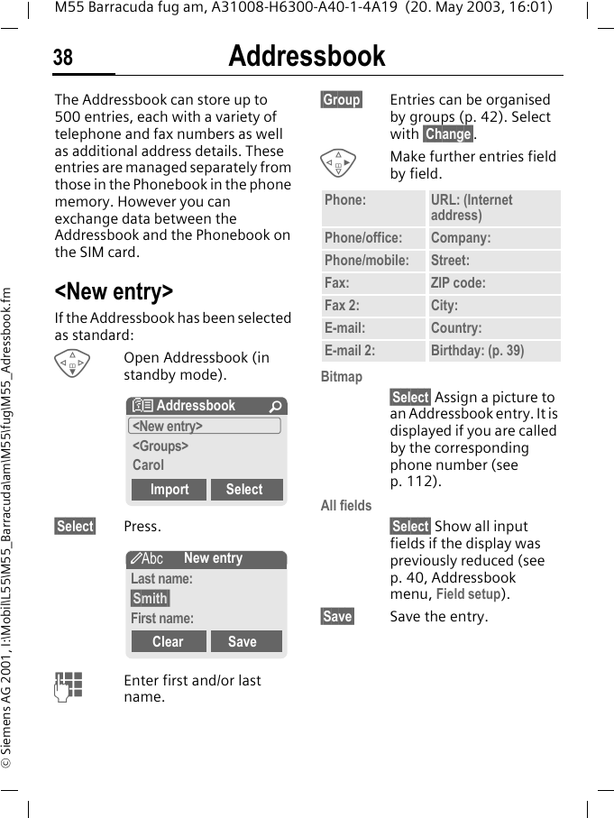 Addressbook38M55 Barracuda fug am, A31008-H6300-A40-1-4A19  (20. May 2003, 16:01)&copy; Siemens AG 2001, I:\Mobil\L55\M55_Barracuda\am\M55\fug\M55_Adressbook.fmAddressbookThe Addressbook can store up to 500 entries, each with a variety of telephone and fax numbers as well as additional address details. These entries are managed separately from those in the Phonebook in the phone memory. However you can exchange data between the Addressbook and the Phonebook on the SIM card.<New entry>If the Addressbook has been selected as standard:FOpen Addressbook (in standby mode).&sect;Select&sect; Press.JEnter first and/or last name.&sect;Group&sect; Entries can be organised by groups (p. 42). Select with &sect;Change&sect;.DMake further entries field by field.Bitmap&sect;Select&sect; Assign a picture to an Addressbook entry. It is displayed if you are called by the corresponding phone number (see p. 112).All fields&sect;Select&sect; Show all input fields if the display was previously reduced (see p. 40, Addressbook menu, Field setup).&sect;Save&sect; Save the entry.N Addressbook &Uacute;<New entry><Groups>CarolImport Select&scaron;New entryLast name:&sect;Smith&sect;First name:Clear SavePhone: URL: (Internet address)Phone/office: Company:Phone/mobile: Street:Fax: ZIP code:Fax 2: City:E-mail: Country:E-mail 2: Birthday: (p. 39)