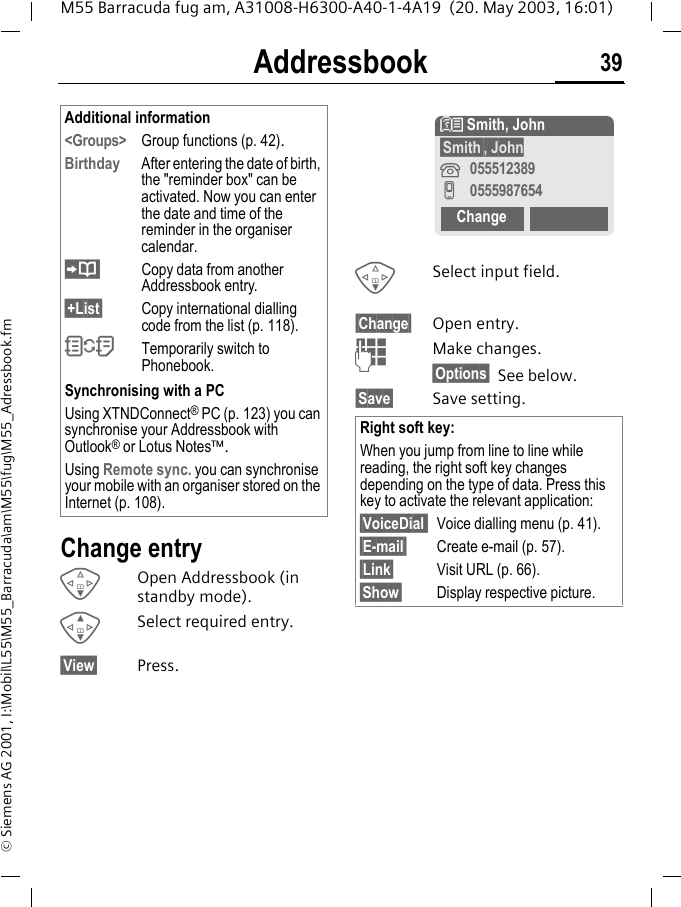 Addressbook 39M55 Barracuda fug am, A31008-H6300-A40-1-4A19  (20. May 2003, 16:01)&copy; Siemens AG 2001, I:\Mobil\L55\M55_Barracuda\am\M55\fug\M55_Adressbook.fmChange entryFOpen Addressbook (in standby mode).GSelect required entry.&sect;View&sect; Press.FSelect input field.&sect;Change&sect; Open entry. JMake changes.&sect;Options&sect; See below.&sect;Save&sect; Save setting.Additional information<Groups> Group functions (p. 42).Birthday  After entering the date of birth, the "reminder box" can be activated. Now you can enter the date and time of the reminder in the organiser calendar.Copy data from another Addressbook entry.&sect;+List&sect; Copy international dialling code from the list (p. 118).OTemporarily switch to Phonebook.Synchronising with a PCUsing XTNDConnect&reg; PC (p. 123) you can synchronise your Addressbook with Outlook&reg; or Lotus Notes&trade;.Using Remote sync. you can synchronise your mobile with an organiser stored on the Internet (p. 108).Right soft key:When you jump from line to line while reading, the right soft key changes depending on the type of data. Press this key to activate the relevant application:&sect;VoiceDial  Voice dialling menu (p. 41).&sect;E-mail&sect; Create e-mail (p. 57).&sect;Link&sect; Visit URL (p. 66).&sect;Show&sect; Display respective picture.N Smith, John&sect;Smith&sect;, John&iquest;055512389v0555987654Change