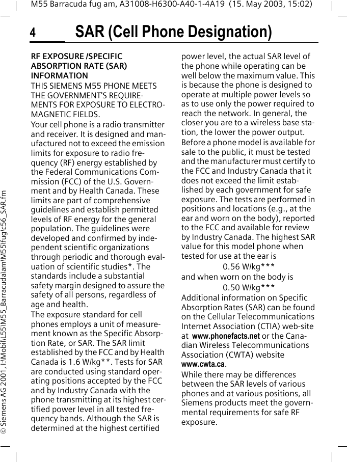 SAR (Cell Phone Designation)4M55 Barracuda fug am, A31008-H6300-A40-1-4A19  (15. May 2003, 15:02)&copy; Siemens AG 2001, I:\Mobil\L55\M55_Barracuda\am\M55\fug\c56_SAR.fmSAR (Cell Phone Desig-nation)RF EXPOSURE /SPECIFIC ABSORPTION RATE (SAR) INFORMATIONTHIS SIEMENS M55 PHONE MEETS THE GOVERNMENT'S REQUIRE-MENTS FOR EXPOSURE TO ELECTRO-MAGNETIC FIELDS.Your cell phone is a radio transmitter and receiver. It is designed and man-ufactured not to exceed the emission limits for exposure to radio fre-quency (RF) energy established by the Federal Communications Com-mission (FCC) of the U.S. Govern-ment and by Health Canada. These limits are part of comprehensive guidelines and establish permitted levels of RF energy for the general population. The guidelines were developed and confirmed by inde-pendent scientific organizations through periodic and thorough eval-uation of scientific studies*. The standards include a substantial safety margin designed to assure the safety of all persons, regardless of age and health.The exposure standard for cell phones employs a unit of measure-ment known as the Specific Absorp-tion Rate, or SAR. The SAR limit established by the FCC and by Health Canada is 1.6 W/kg**. Tests for SAR are conducted using standard oper-ating positions accepted by the FCC and by Industry Canada with the phone transmitting at its highest cer-tified power level in all tested fre-quency bands. Although the SAR is determined at the highest certified power level, the actual SAR level of the phone while operating can be well below the maximum value. This is because the phone is designed to operate at multiple power levels so as to use only the power required to reach the network. In general, the closer you are to a wireless base sta-tion, the lower the power output.  Before a phone model is available for sale to the public, it must be tested and the manufacturer must certify to the FCC and Industry Canada that it does not exceed the limit estab-lished by each government for safe exposure. The tests are performed in positions and locations (e.g., at the ear and worn on the body), reported to the FCC and available for review by Industry Canada. The highest SAR value for this model phone when tested for use at the ear is0.56 W/kg***and when worn on the body is0.50 W/kg***Additional information on Specific Absorption Rates (SAR) can be found on the Cellular Telecommunications Internet Association (CTIA) web-site at  www.phonefacts.net or the Cana-dian Wireless Telecommunications Association (CWTA) website www.cwta.ca.While there may be differences between the SAR levels of various phones and at various positions, all Siemens products meet the govern-mental requirements for safe RF exposure.