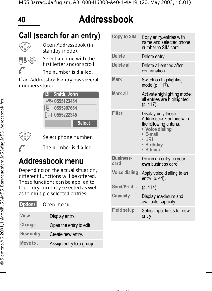 Addressbook40M55 Barracuda fug am, A31008-H6300-A40-1-4A19  (20. May 2003, 16:01)&copy; Siemens AG 2001, I:\Mobil\L55\M55_Barracuda\am\M55\fug\M55_Adressbook.fmCall (search for an entry)FOpen Addressbook (in standby mode).J/GSelect a name with the first letter and/or scroll. AThe number is dialled.If an Addressbook entry has several numbers stored:GSelect phone number.AThe number is dialled.Addressbook menuDepending on the actual situation, different functions will be offered. These functions can be applied to the entry currently selected as well as to multiple selected entries:&sect;Options&sect; Open menuView Display entry.Change Open the entry to edit.New entry Create new entry.Move to ... Assign entry to a group.N Smith, John&iquest;0555123454v0555987654&Agrave; 0555222345SelectCopy to SIM Copy entry/entries with name and selected phone number to SIM card.Delete Delete entry.Delete all Delete all entries after confirmation.Mark Switch on highlighting mode (p. 117).Mark all Activate highlighting mode; all entries are highlighted (p. 117).Filter Display only those Addressbook entries with the following criteria:&bull; Voice dialing&bull;E-mail&bull; URL&bull;Birthday&bull;BitmapBusiness-card Define an entry as your own business card.Voice dialing Apply voice dialling to an entry (p. 41).Send/Print... (p. 114)Capacity Display maximum and available capacity.Field setup Select input fields for new entry.Sd/